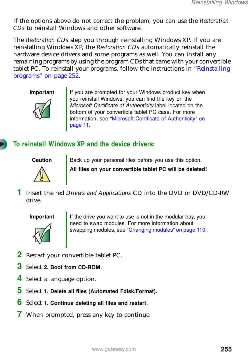 255Reinstalling Windowswww.gateway.comIf the options above do not correct the problem, you can use the Restoration CDs to reinstall Windows and other software.The Restoration CDs step you through reinstalling Windows XP. If you are reinstalling Windows XP, the Restoration CDs automatically reinstall the hardware device drivers and some programs as well. You can install any remaining programs by using the program CDs that came with your convertible tablet PC. To reinstall your programs, follow the instructions in “Reinstalling programs” on page 252.To reinstall Windows XP and the device drivers:1Insert the red Drivers and Applications CD into the DVD or DVD/CD-RW drive.2Restart your convertible tablet PC.3Select 2. Boot from CD-ROM.4Select a language option.5Select 1. Delete all files (Automated Fdisk/Format).6Select 1. Continue deleting all files and restart.7When prompted, press any key to continue.Important If you are prompted for your Windows product key when you reinstall Windows, you can find the key on the Microsoft Certificate of Authenticity label located on the bottom of your convertible tablet PC case. For more information, see “Microsoft Certificate of Authenticity” on page 11.Caution Back up your personal files before you use this option.All files on your convertible tablet PC will be deleted!Important If the drive you want to use is not in the modular bay, you need to swap modules. For more information about swapping modules, see “Changing modules” on page 110.