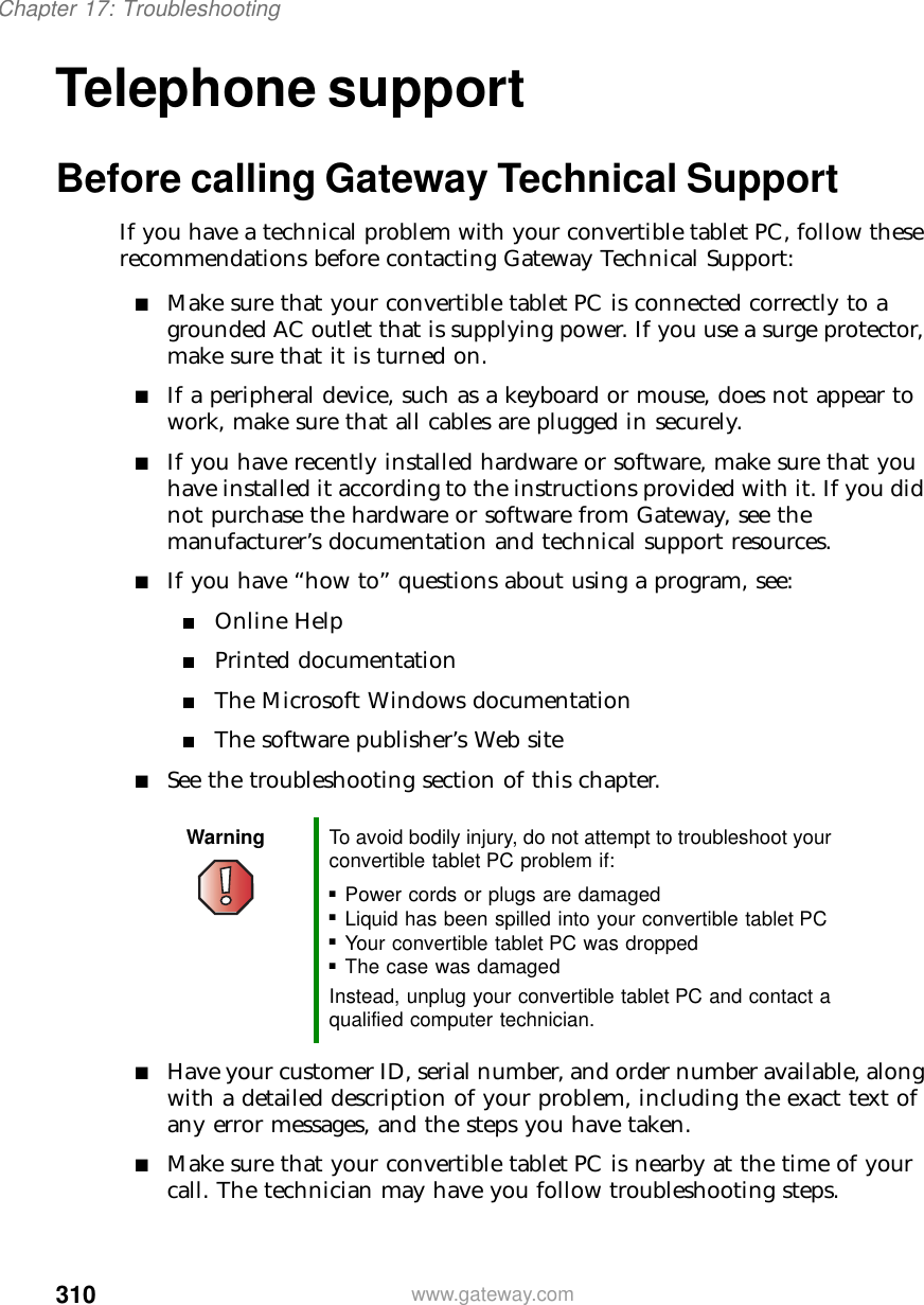 310Chapter 17: Troubleshootingwww.gateway.comTelephone supportBefore calling Gateway Technical SupportIf you have a technical problem with your convertible tablet PC, follow these recommendations before contacting Gateway Technical Support:■Make sure that your convertible tablet PC is connected correctly to a grounded AC outlet that is supplying power. If you use a surge protector, make sure that it is turned on.■If a peripheral device, such as a keyboard or mouse, does not appear to work, make sure that all cables are plugged in securely.■If you have recently installed hardware or software, make sure that you have installed it according to the instructions provided with it. If you did not purchase the hardware or software from Gateway, see the manufacturer’s documentation and technical support resources.■If you have “how to” questions about using a program, see:■Online Help■Printed documentation■The Microsoft Windows documentation■The software publisher’s Web site■See the troubleshooting section of this chapter.■Have your customer ID, serial number, and order number available, along with a detailed description of your problem, including the exact text of any error messages, and the steps you have taken.■Make sure that your convertible tablet PC is nearby at the time of your call. The technician may have you follow troubleshooting steps.Warning To avoid bodily injury, do not attempt to troubleshoot your convertible tablet PC problem if:■Power cords or plugs are damaged■Liquid has been spilled into your convertible tablet PC■Your convertible tablet PC was dropped■The case was damagedInstead, unplug your convertible tablet PC and contact a qualified computer technician.