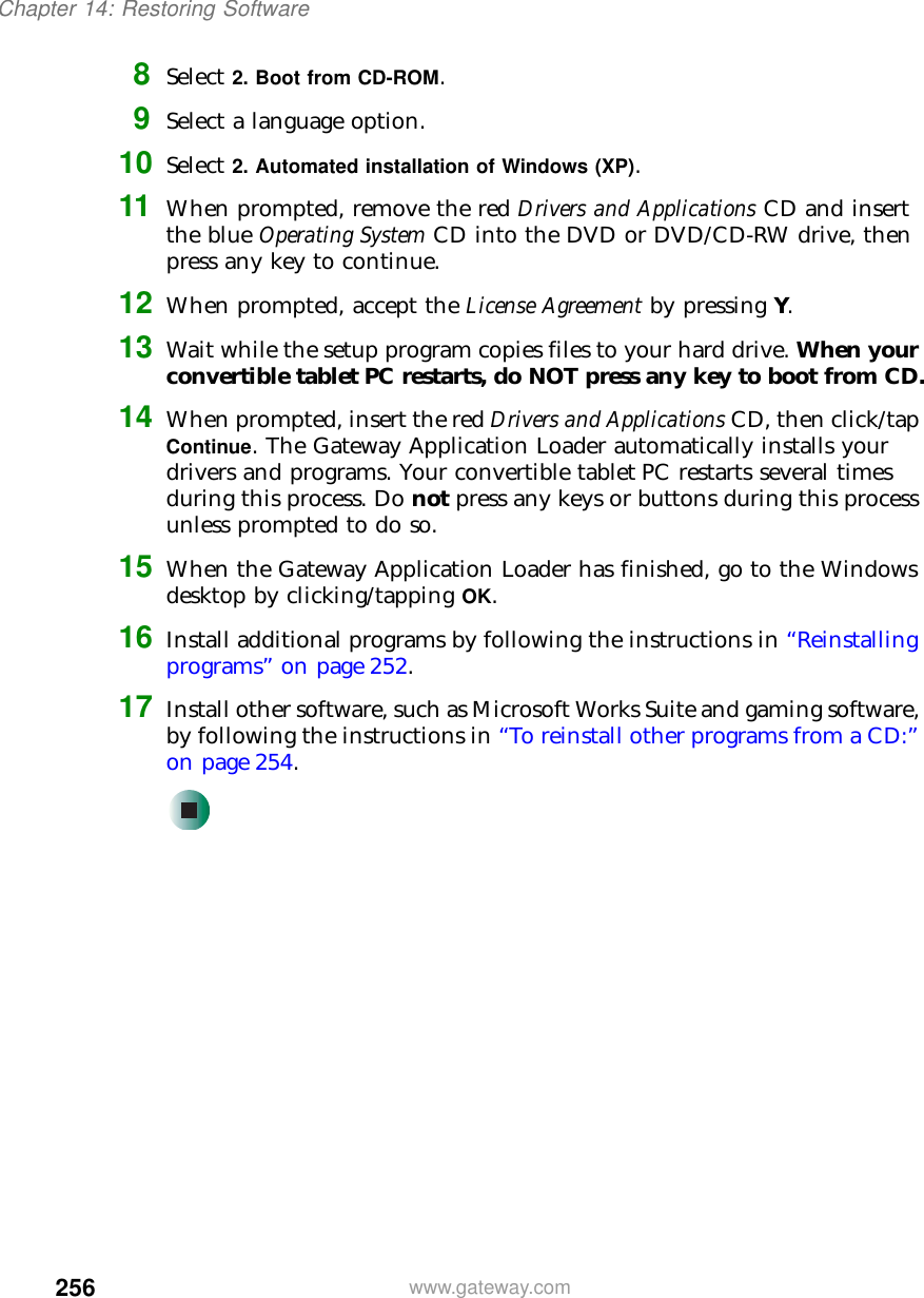 256Chapter 14: Restoring Softwarewww.gateway.com8Select 2. Boot from CD-ROM.9Select a language option.10 Select 2. Automated installation of Windows (XP).11 When prompted, remove the red Drivers and Applications CD and insert the blue Operating System CD into the DVD or DVD/CD-RW drive, then press any key to continue.12 When prompted, accept the License Agreement by pressing Y.13 Wait while the setup program copies files to your hard drive. When your convertible tablet PC restarts, do NOT press any key to boot from CD.14 When prompted, insert the red Drivers and Applications CD, then click/tap Continue. The Gateway Application Loader automatically installs your drivers and programs. Your convertible tablet PC restarts several times during this process. Do not press any keys or buttons during this process unless prompted to do so.15 When the Gateway Application Loader has finished, go to the Windows desktop by clicking/tapping OK.16 Install additional programs by following the instructions in “Reinstalling programs” on page 252.17 Install other software, such as Microsoft Works Suite and gaming software, by following the instructions in “To reinstall other programs from a CD:” on page 254.