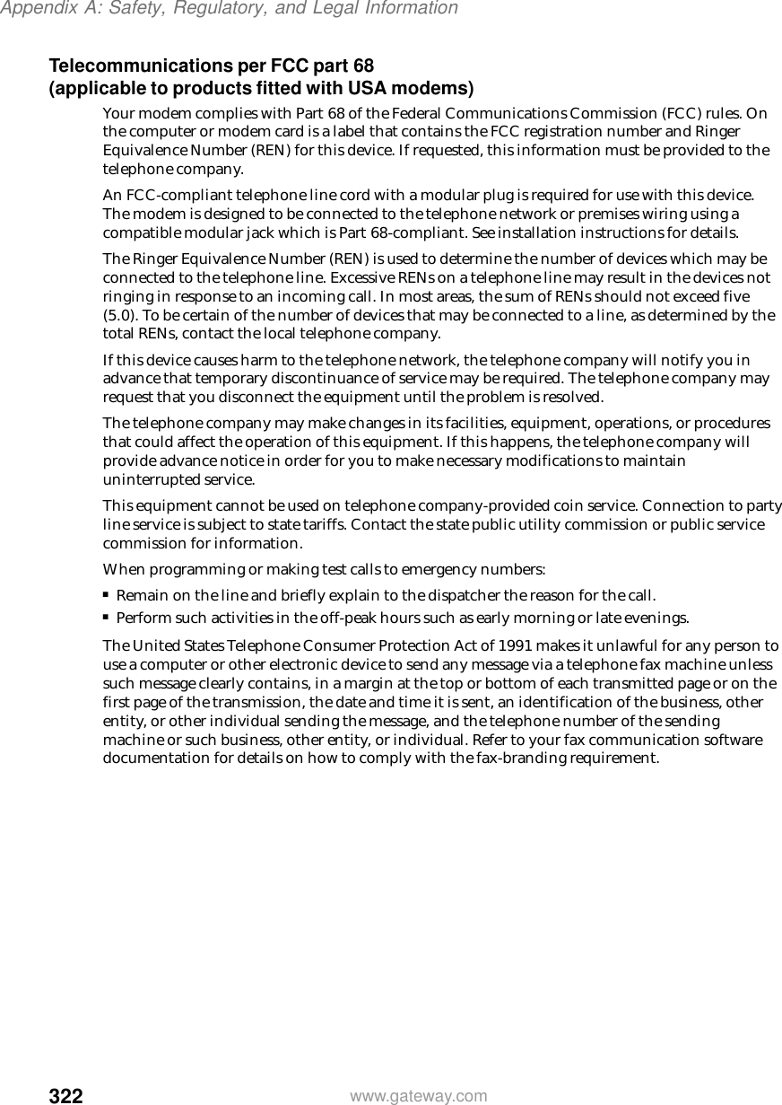 322Appendix A: Safety, Regulatory, and Legal Informationwww.gateway.comTelecommunications per FCC part 68 (applicable to products fitted with USA modems)Your modem complies with Part 68 of the Federal Communications Commission (FCC) rules. On the computer or modem card is a label that contains the FCC registration number and Ringer Equivalence Number (REN) for this device. If requested, this information must be provided to the telephone company.An FCC-compliant telephone line cord with a modular plug is required for use with this device. The modem is designed to be connected to the telephone network or premises wiring using a compatible modular jack which is Part 68-compliant. See installation instructions for details.The Ringer Equivalence Number (REN) is used to determine the number of devices which may be connected to the telephone line. Excessive RENs on a telephone line may result in the devices not ringing in response to an incoming call. In most areas, the sum of RENs should not exceed five (5.0). To be certain of the number of devices that may be connected to a line, as determined by the total RENs, contact the local telephone company.If this device causes harm to the telephone network, the telephone company will notify you in advance that temporary discontinuance of service may be required. The telephone company may request that you disconnect the equipment until the problem is resolved.The telephone company may make changes in its facilities, equipment, operations, or procedures that could affect the operation of this equipment. If this happens, the telephone company will provide advance notice in order for you to make necessary modifications to maintain uninterrupted service.This equipment cannot be used on telephone company-provided coin service. Connection to party line service is subject to state tariffs. Contact the state public utility commission or public service commission for information.When programming or making test calls to emergency numbers:■Remain on the line and briefly explain to the dispatcher the reason for the call.■Perform such activities in the off-peak hours such as early morning or late evenings.The United States Telephone Consumer Protection Act of 1991 makes it unlawful for any person to use a computer or other electronic device to send any message via a telephone fax machine unless such message clearly contains, in a margin at the top or bottom of each transmitted page or on the first page of the transmission, the date and time it is sent, an identification of the business, other entity, or other individual sending the message, and the telephone number of the sending machine or such business, other entity, or individual. Refer to your fax communication software documentation for details on how to comply with the fax-branding requirement.