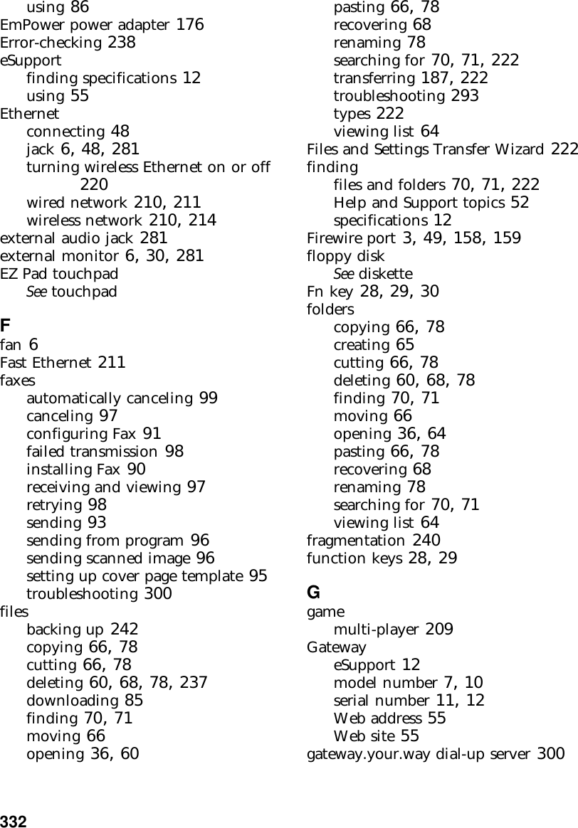 332          using 86EmPower power adapter 176Error-checking 238eSupportfinding specifications 12using 55Ethernetconnecting 48jack 6, 48, 281turning wireless Ethernet on or off 220wired network 210, 211wireless network 210, 214external audio jack 281external monitor 6, 30, 281EZ Pad touchpadSee touchpadFfan 6Fast Ethernet 211faxesautomatically canceling 99canceling 97configuring Fax 91failed transmission 98installing Fax 90receiving and viewing 97retrying 98sending 93sending from program 96sending scanned image 96setting up cover page template 95troubleshooting 300filesbacking up 242copying 66, 78cutting 66, 78deleting 60, 68, 78, 237downloading 85finding 70, 71moving 66opening 36, 60pasting 66, 78recovering 68renaming 78searching for 70, 71, 222transferring 187, 222troubleshooting 293types 222viewing list 64Files and Settings Transfer Wizard 222findingfiles and folders 70, 71, 222Help and Support topics 52specifications 12Firewire port 3, 49, 158, 159floppy diskSee disketteFn key 28, 29, 30folderscopying 66, 78creating 65cutting 66, 78deleting 60, 68, 78finding 70, 71moving 66opening 36, 64pasting 66, 78recovering 68renaming 78searching for 70, 71viewing list 64fragmentation 240function keys 28, 29Ggamemulti-player 209GatewayeSupport 12model number 7, 10serial number 11, 12Web address 55Web site 55gateway.your.way dial-up server 300