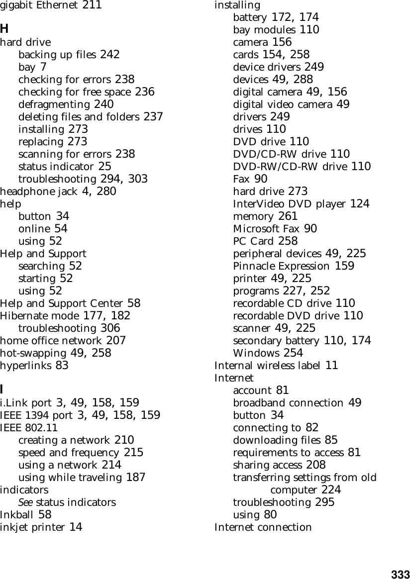           333gigabit Ethernet 211Hhard drivebacking up files 242bay 7checking for errors 238checking for free space 236defragmenting 240deleting files and folders 237installing 273replacing 273scanning for errors 238status indicator 25troubleshooting 294, 303headphone jack 4, 280helpbutton 34online 54using 52Help and Supportsearching 52starting 52using 52Help and Support Center 58Hibernate mode 177, 182troubleshooting 306home office network 207hot-swapping 49, 258hyperlinks 83Ii.Link port 3, 49, 158, 159IEEE 1394 port 3, 49, 158, 159IEEE 802.11creating a network 210speed and frequency 215using a network 214using while traveling 187indicatorsSee status indicatorsInkball 58inkjet printer 14installingbattery 172, 174bay modules 110camera 156cards 154, 258device drivers 249devices 49, 288digital camera 49, 156digital video camera 49drivers 249drives 110DVD drive 110DVD/CD-RW drive 110DVD-RW/CD-RW drive 110Fax 90hard drive 273InterVideo DVD player 124memory 261Microsoft Fax 90PC Card 258peripheral devices 49, 225Pinnacle Expression 159printer 49, 225programs 227, 252recordable CD drive 110recordable DVD drive 110scanner 49, 225secondary battery 110, 174Windows 254Internal wireless label 11Internetaccount 81broadband connection 49button 34connecting to 82downloading files 85requirements to access 81sharing access 208transferring settings from old computer 224troubleshooting 295using 80Internet connection