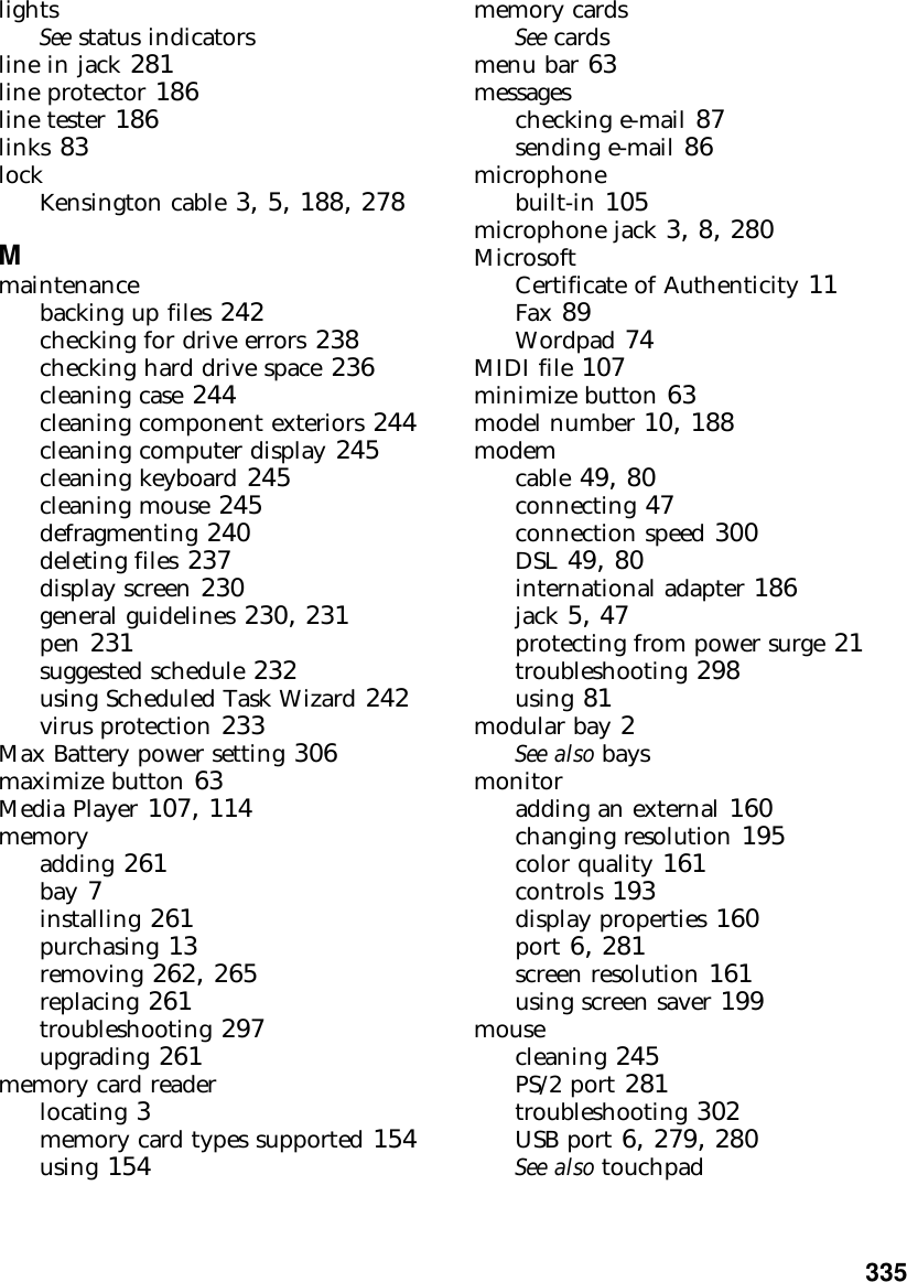           335lightsSee status indicatorsline in jack 281line protector 186line tester 186links 83lockKensington cable 3, 5, 188, 278Mmaintenancebacking up files 242checking for drive errors 238checking hard drive space 236cleaning case 244cleaning component exteriors 244cleaning computer display 245cleaning keyboard 245cleaning mouse 245defragmenting 240deleting files 237display screen 230general guidelines 230, 231pen 231suggested schedule 232using Scheduled Task Wizard 242virus protection 233Max Battery power setting 306maximize button 63Media Player 107, 114memoryadding 261bay 7installing 261purchasing 13removing 262, 265replacing 261troubleshooting 297upgrading 261memory card readerlocating 3memory card types supported 154using 154memory cardsSee cardsmenu bar 63messageschecking e-mail 87sending e-mail 86microphonebuilt-in 105microphone jack 3, 8, 280MicrosoftCertificate of Authenticity 11Fax 89Wordpad 74MIDI file 107minimize button 63model number 10, 188modemcable 49, 80connecting 47connection speed 300DSL 49, 80international adapter 186jack 5, 47protecting from power surge 21troubleshooting 298using 81modular bay 2See also baysmonitoradding an external 160changing resolution 195color quality 161controls 193display properties 160port 6, 281screen resolution 161using screen saver 199mousecleaning 245PS/2 port 281troubleshooting 302USB port 6, 279, 280See also touchpad