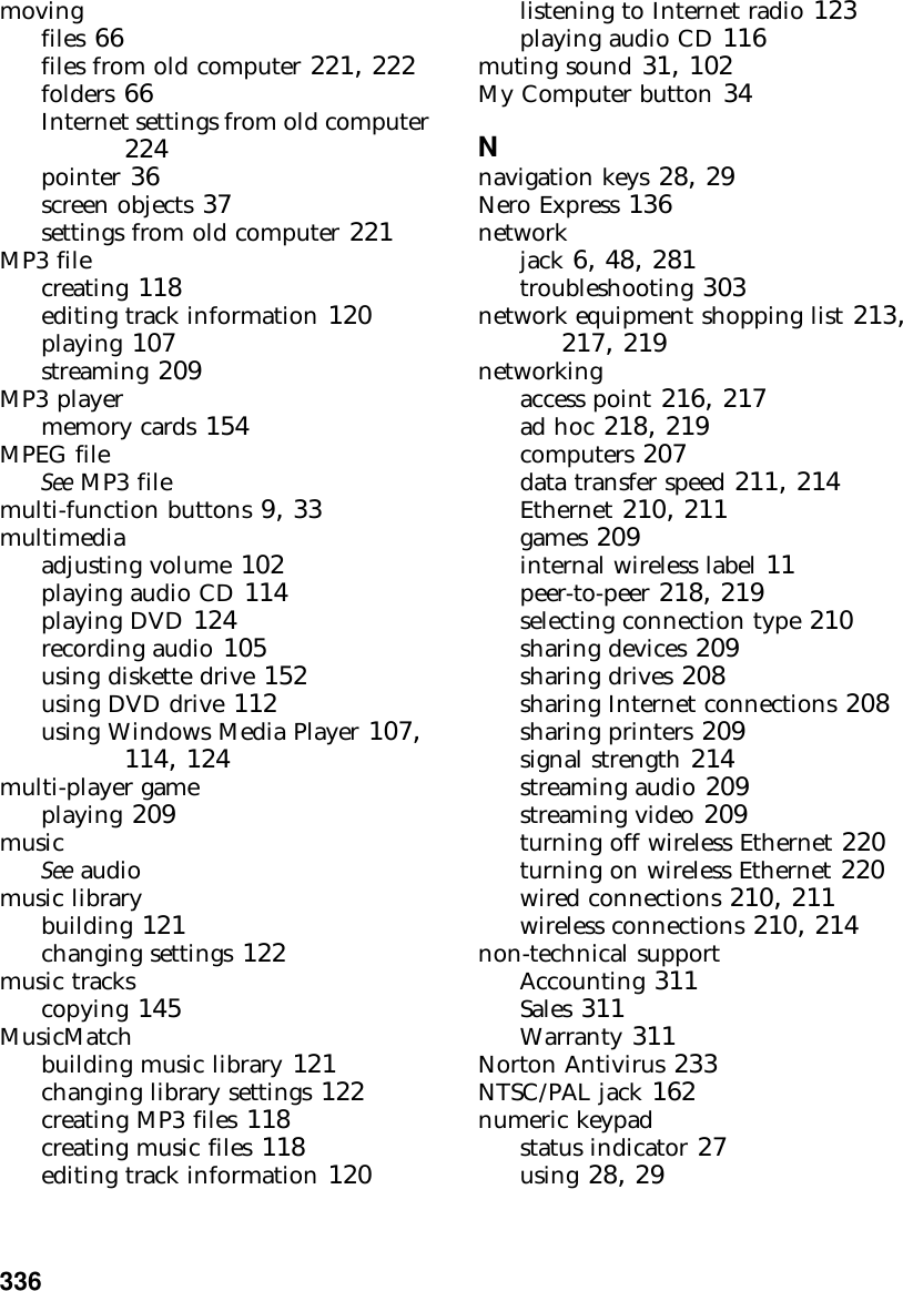336          movingfiles 66files from old computer 221, 222folders 66Internet settings from old computer 224pointer 36screen objects 37settings from old computer 221MP3 filecreating 118editing track information 120playing 107streaming 209MP3 playermemory cards 154MPEG fileSee MP3 filemulti-function buttons 9, 33multimediaadjusting volume 102playing audio CD 114playing DVD 124recording audio 105using diskette drive 152using DVD drive 112using Windows Media Player 107, 114, 124multi-player gameplaying 209musicSee audiomusic librarybuilding 121changing settings 122music trackscopying 145MusicMatchbuilding music library 121changing library settings 122creating MP3 files 118creating music files 118editing track information 120listening to Internet radio 123playing audio CD 116muting sound 31, 102My Computer button 34Nnavigation keys 28, 29Nero Express 136networkjack 6, 48, 281troubleshooting 303network equipment shopping list 213, 217, 219networkingaccess point 216, 217ad hoc 218, 219computers 207data transfer speed 211, 214Ethernet 210, 211games 209internal wireless label 11peer-to-peer 218, 219selecting connection type 210sharing devices 209sharing drives 208sharing Internet connections 208sharing printers 209signal strength 214streaming audio 209streaming video 209turning off wireless Ethernet 220turning on wireless Ethernet 220wired connections 210, 211wireless connections 210, 214non-technical supportAccounting 311Sales 311Warranty 311Norton Antivirus 233NTSC/PAL jack 162numeric keypadstatus indicator 27using 28, 29