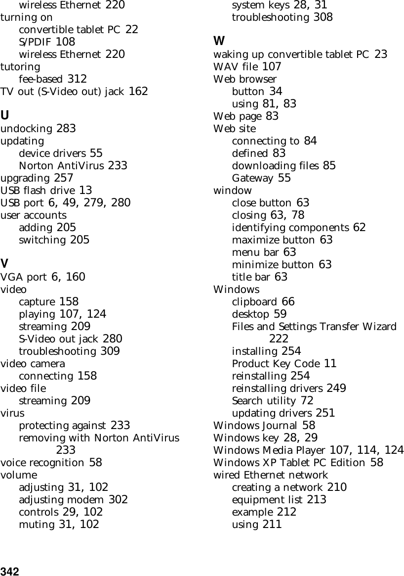 342          wireless Ethernet 220turning onconvertible tablet PC 22S/PDIF 108wireless Ethernet 220tutoringfee-based 312TV out (S-Video out) jack 162Uundocking 283updatingdevice drivers 55Norton AntiVirus 233upgrading 257USB flash drive 13USB port 6, 49, 279, 280user accountsadding 205switching 205VVGA port 6, 160videocapture 158playing 107, 124streaming 209S-Video out jack 280troubleshooting 309video cameraconnecting 158video filestreaming 209virusprotecting against 233removing with Norton AntiVirus 233voice recognition 58volumeadjusting 31, 102adjusting modem 302controls 29, 102muting 31, 102system keys 28, 31troubleshooting 308Wwaking up convertible tablet PC 23WAV file 107Web browserbutton 34using 81, 83Web page 83Web siteconnecting to 84defined 83downloading files 85Gateway 55windowclose button 63closing 63, 78identifying components 62maximize button 63menu bar 63minimize button 63title bar 63Windowsclipboard 66desktop 59Files and Settings Transfer Wizard 222installing 254Product Key Code 11reinstalling 254reinstalling drivers 249Search utility 72updating drivers 251Windows Journal 58Windows key 28, 29Windows Media Player 107, 114, 124Windows XP Tablet PC Edition 58wired Ethernet networkcreating a network 210equipment list 213example 212using 211