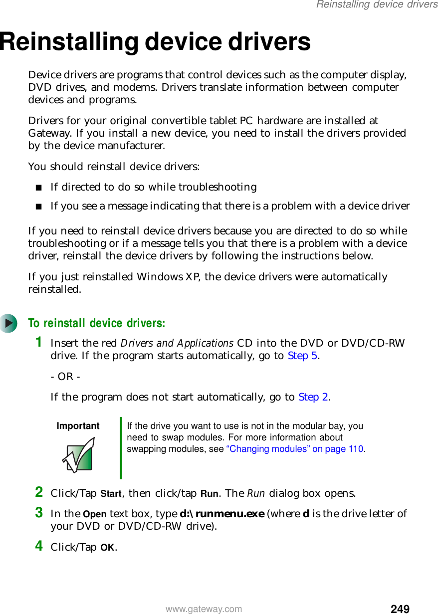 249Reinstalling device driverswww.gateway.comReinstalling device driversDevice drivers are programs that control devices such as the computer display, DVD drives, and modems. Drivers translate information between computer devices and programs.Drivers for your original convertible tablet PC hardware are installed at Gateway. If you install a new device, you need to install the drivers provided by the device manufacturer.You should reinstall device drivers:■If directed to do so while troubleshooting■If you see a message indicating that there is a problem with a device driverIf you need to reinstall device drivers because you are directed to do so while troubleshooting or if a message tells you that there is a problem with a device driver, reinstall the device drivers by following the instructions below.If you just reinstalled Windows XP, the device drivers were automatically reinstalled.To reinstall device drivers:1Insert the red Drivers and Applications CD into the DVD or DVD/CD-RW drive. If the program starts automatically, go to Step 5.- OR -If the program does not start automatically, go to Step 2.2Click/Tap Start, then click/tap Run. The Run dialog box opens.3In the Open text box, type d:\runmenu.exe (where d is the drive letter of your DVD or DVD/CD-RW drive).4Click/Tap OK.Important If the drive you want to use is not in the modular bay, you need to swap modules. For more information about swapping modules, see “Changing modules” on page 110.