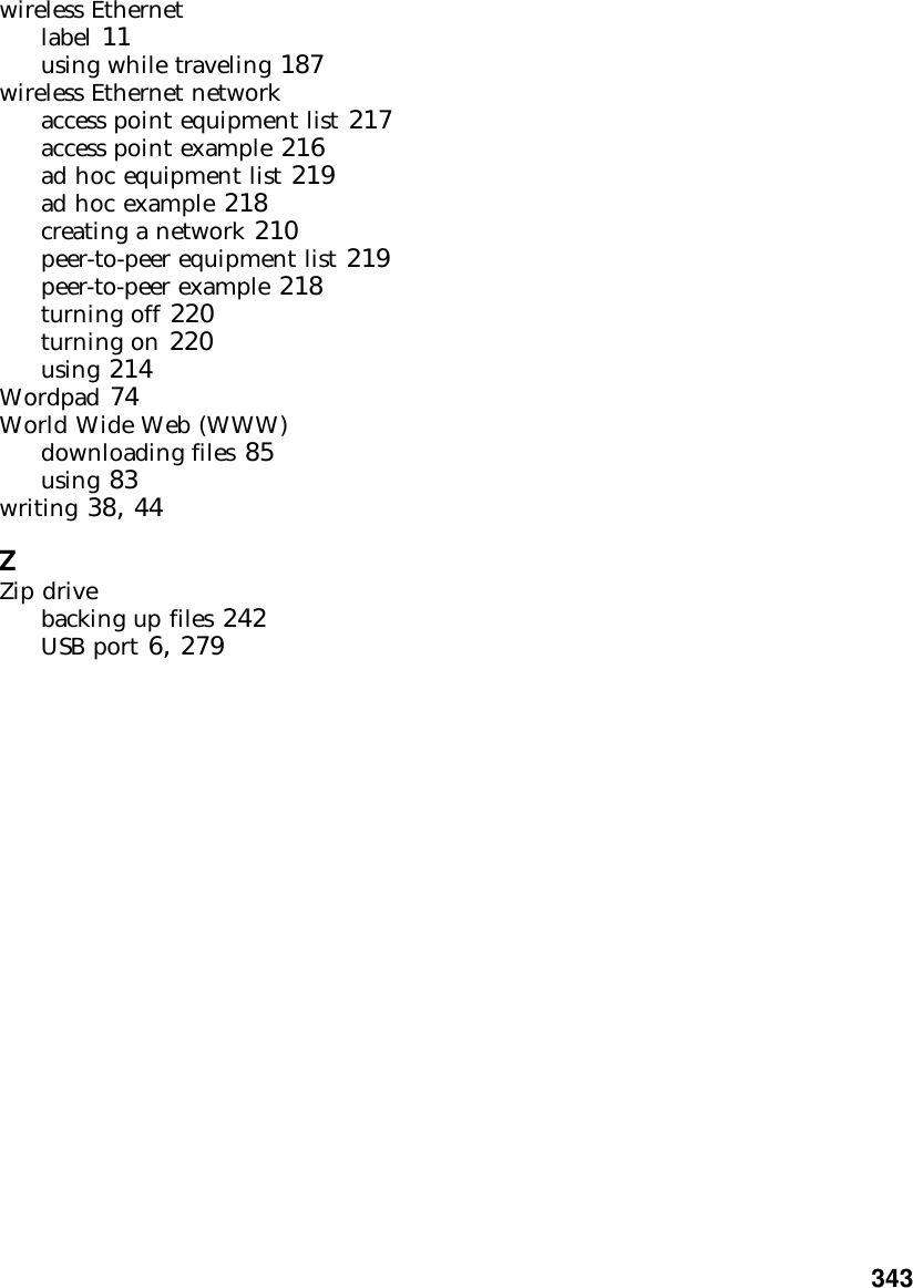           343wireless Ethernetlabel 11using while traveling 187wireless Ethernet networkaccess point equipment list 217access point example 216ad hoc equipment list 219ad hoc example 218creating a network 210peer-to-peer equipment list 219peer-to-peer example 218turning off 220turning on 220using 214Wordpad 74World Wide Web (WWW)downloading files 85using 83writing 38, 44ZZip drivebacking up files 242USB port 6, 279