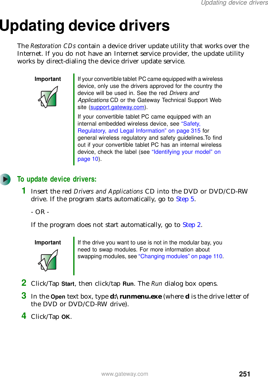 251Updating device driverswww.gateway.comUpdating device driversThe Restoration CDs contain a device driver update utility that works over the Internet. If you do not have an Internet service provider, the update utility works by direct-dialing the device driver update service.To update device drivers:1Insert the red Drivers and Applications CD into the DVD or DVD/CD-RW drive. If the program starts automatically, go to Step 5.- OR -If the program does not start automatically, go to Step 2.2Click/Tap Start, then click/tap Run. The Run dialog box opens.3In the Open text box, type d:\runmenu.exe (where d is the drive letter of the DVD or DVD/CD-RW drive).4Click/Tap OK.Important If your convertible tablet PC came equipped with a wireless device, only use the drivers approved for the country the device will be used in. See the red Drivers and Applications CD or the Gateway Technical Support Web site (support.gateway.com).If your convertible tablet PC came equipped with an internal embedded wireless device, see “Safety, Regulatory, and Legal Information” on page 315 for general wireless regulatory and safety guidelines.To find out if your convertible tablet PC has an internal wireless device, check the label (see “Identifying your model” on page 10).Important If the drive you want to use is not in the modular bay, you need to swap modules. For more information about swapping modules, see “Changing modules” on page 110.