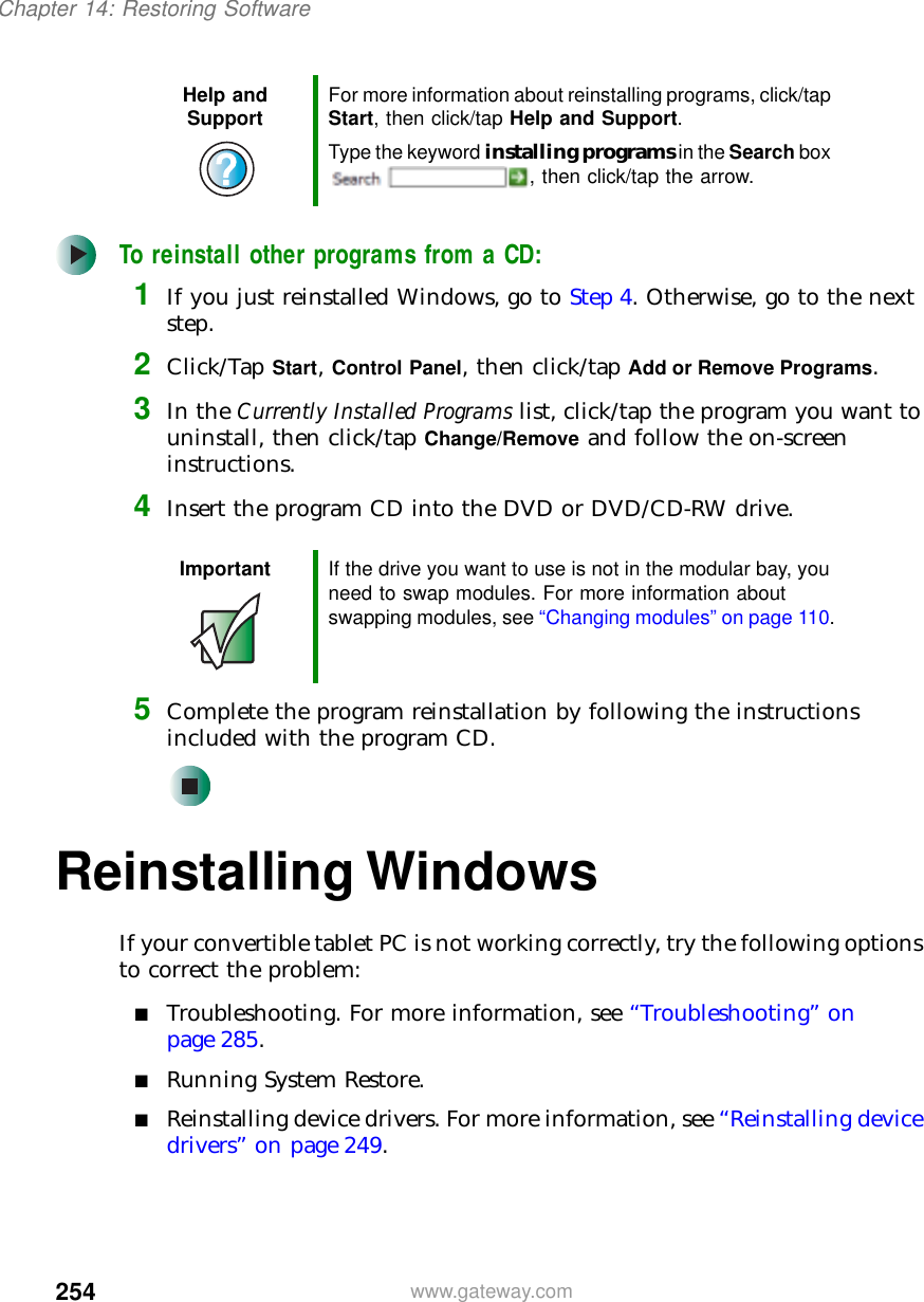 254Chapter 14: Restoring Softwarewww.gateway.comTo reinstall other programs from a CD:1If you just reinstalled Windows, go to Step 4. Otherwise, go to the next step.2Click/Tap Start, Control Panel, then click/tap Add or Remove Programs.3In the Currently Installed Programs list, click/tap the program you want to uninstall, then click/tap Change/Remove and follow the on-screen instructions.4Insert the program CD into the DVD or DVD/CD-RW drive.5Complete the program reinstallation by following the instructions included with the program CD.Reinstalling WindowsIf your convertible tablet PC is not working correctly, try the following options to correct the problem:■Troubleshooting. For more information, see “Troubleshooting” on page 285.■Running System Restore.■Reinstalling device drivers. For more information, see “Reinstalling device drivers” on page 249.Help and Support For more information about reinstalling programs, click/tap Start, then click/tap Help and Support.Type the keyword installing programs in the Search box , then click/tap the arrow.Important If the drive you want to use is not in the modular bay, you need to swap modules. For more information about swapping modules, see “Changing modules” on page 110.