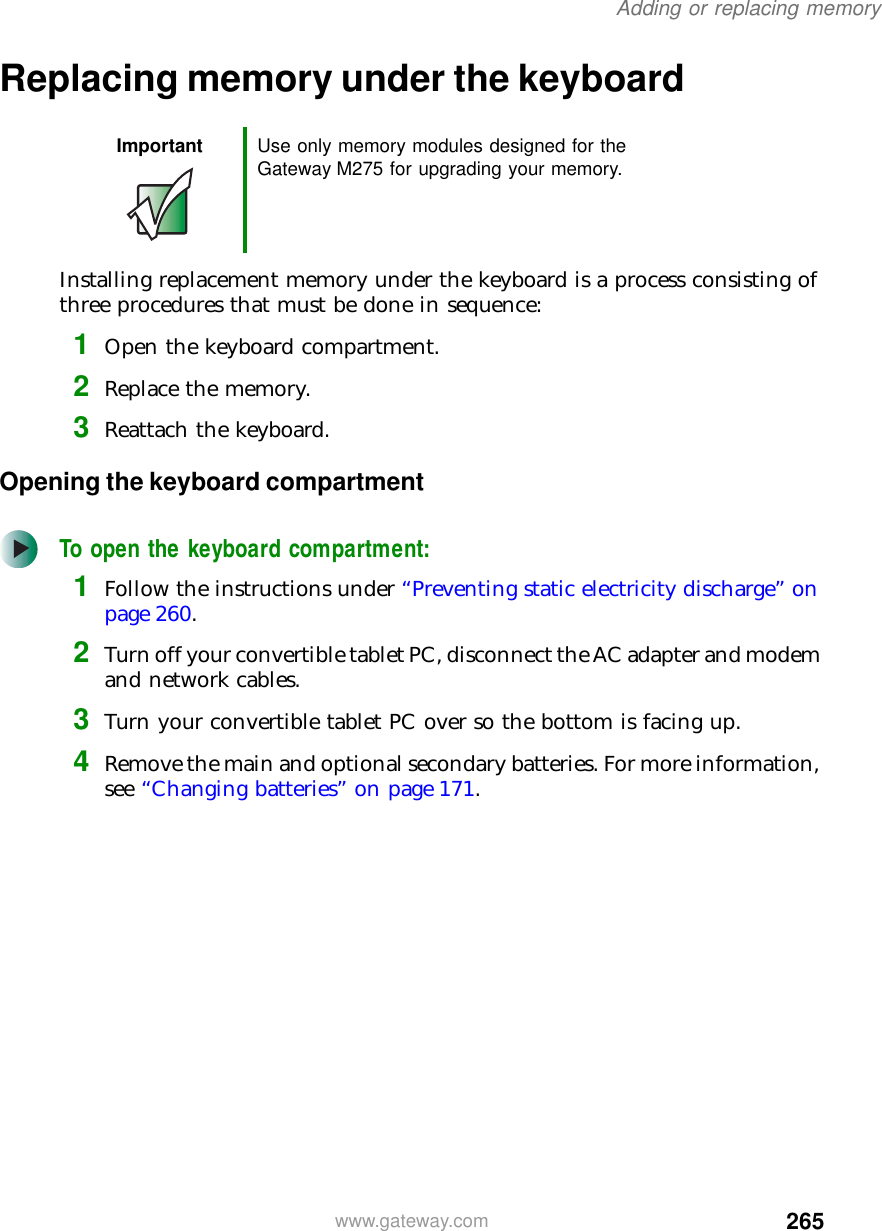 265Adding or replacing memorywww.gateway.comReplacing memory under the keyboardInstalling replacement memory under the keyboard is a process consisting of three procedures that must be done in sequence:1Open the keyboard compartment.2Replace the memory.3Reattach the keyboard.Opening the keyboard compartmentTo open the keyboard compartment:1Follow the instructions under “Preventing static electricity discharge” on page 260.2Turn off your convertible tablet PC, disconnect the AC adapter and modem and network cables.3Turn your convertible tablet PC over so the bottom is facing up.4Remove the main and optional secondary batteries. For more information, see “Changing batteries” on page 171.Important Use only memory modules designed for the Gateway M275 for upgrading your memory.