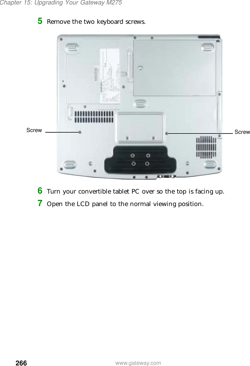 266Chapter 15: Upgrading Your Gateway M275www.gateway.com5Remove the two keyboard screws.6Turn your convertible tablet PC over so the top is facing up.7Open the LCD panel to the normal viewing position.Screw Screw