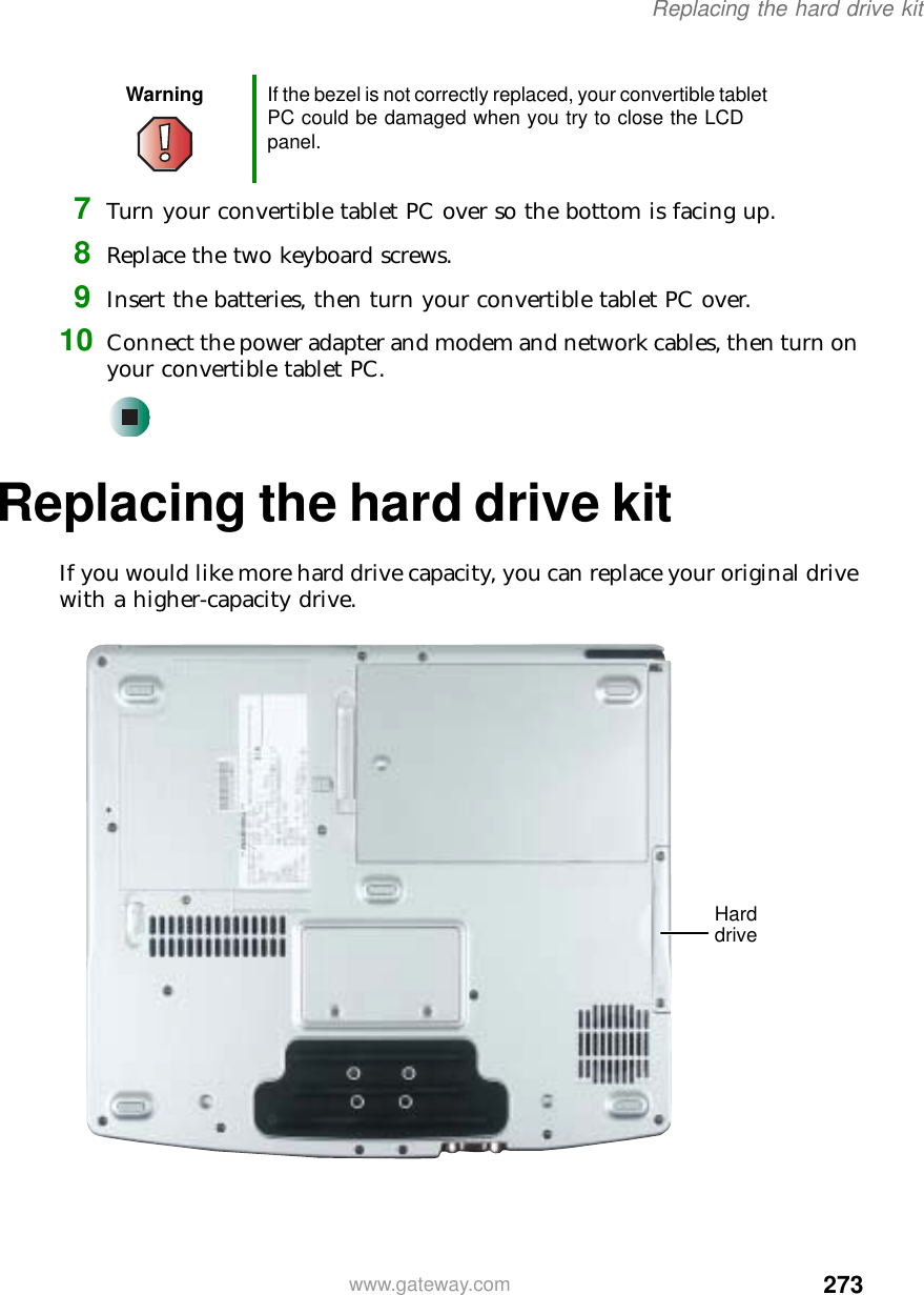 273Replacing the hard drive kitwww.gateway.com7Turn your convertible tablet PC over so the bottom is facing up.8Replace the two keyboard screws.9Insert the batteries, then turn your convertible tablet PC over.10 Connect the power adapter and modem and network cables, then turn on your convertible tablet PC.Replacing the hard drive kitIf you would like more hard drive capacity, you can replace your original drive with a higher-capacity drive.Warning If the bezel is not correctly replaced, your convertible tablet PC could be damaged when you try to close the LCD panel.Hard drive