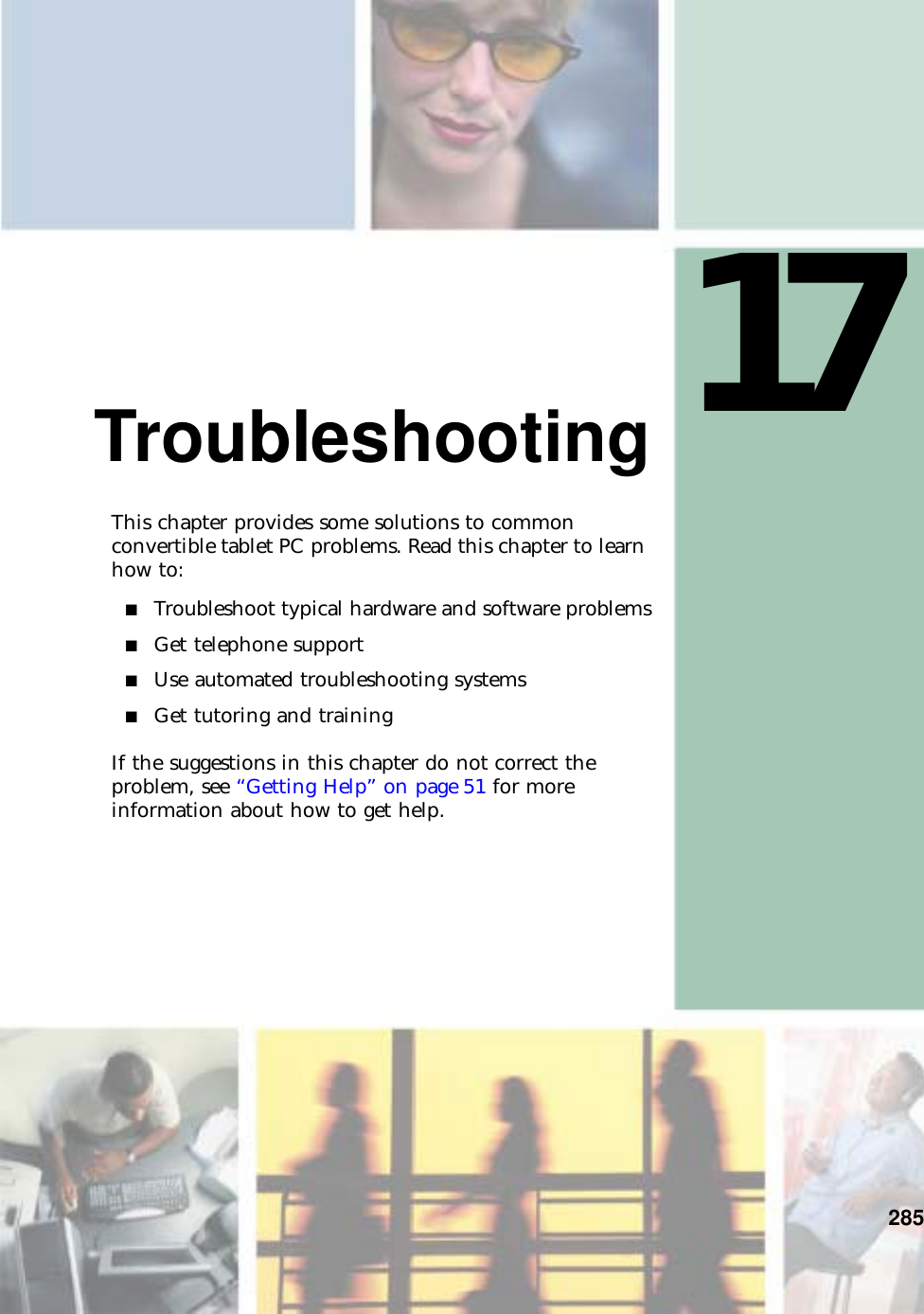17285TroubleshootingThis chapter provides some solutions to common convertible tablet PC problems. Read this chapter to learn how to:■Troubleshoot typical hardware and software problems■Get telephone support■Use automated troubleshooting systems■Get tutoring and trainingIf the suggestions in this chapter do not correct the problem, see “Getting Help” on page 51 for more information about how to get help.