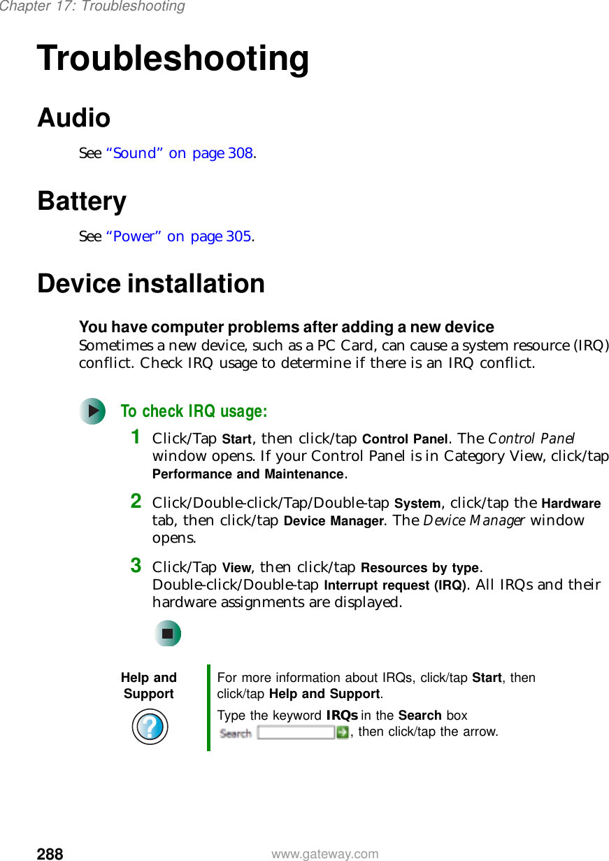 288Chapter 17: Troubleshootingwww.gateway.comTroubleshootingAudioSee “Sound” on page 308.BatterySee “Power” on page 305.Device installationYou have computer problems after adding a new deviceSometimes a new device, such as a PC Card, can cause a system resource (IRQ) conflict. Check IRQ usage to determine if there is an IRQ conflict.To check IRQ usage:1Click/Tap Start, then click/tap Control Panel. The Control Panel window opens. If your Control Panel is in Category View, click/tap Performance and Maintenance.2Click/Double-click/Tap/Double-tap System, click/tap the Hardware tab, then click/tap Device Manager. The Device Manager window opens.3Click/Tap View, then click/tap Resources by type. Double-click/Double-tap Interrupt request (IRQ). All IRQs and their hardware assignments are displayed.Help and Support For more information about IRQs, click/tap Start, then click/tap Help and Support.Type the keyword IRQs in the Search box , then click/tap the arrow.