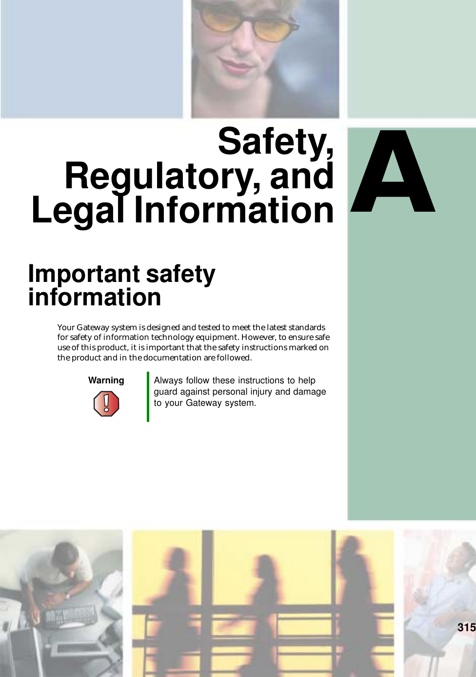 A315Safety,Regulatory, andLegal InformationImportant safety informationYour Gateway system is designed and tested to meet the latest standards for safety of information technology equipment. However, to ensure safe use of this product, it is important that the safety instructions marked on the product and in the documentation are followed.Warning Always follow these instructions to help guard against personal injury and damage to your Gateway system.