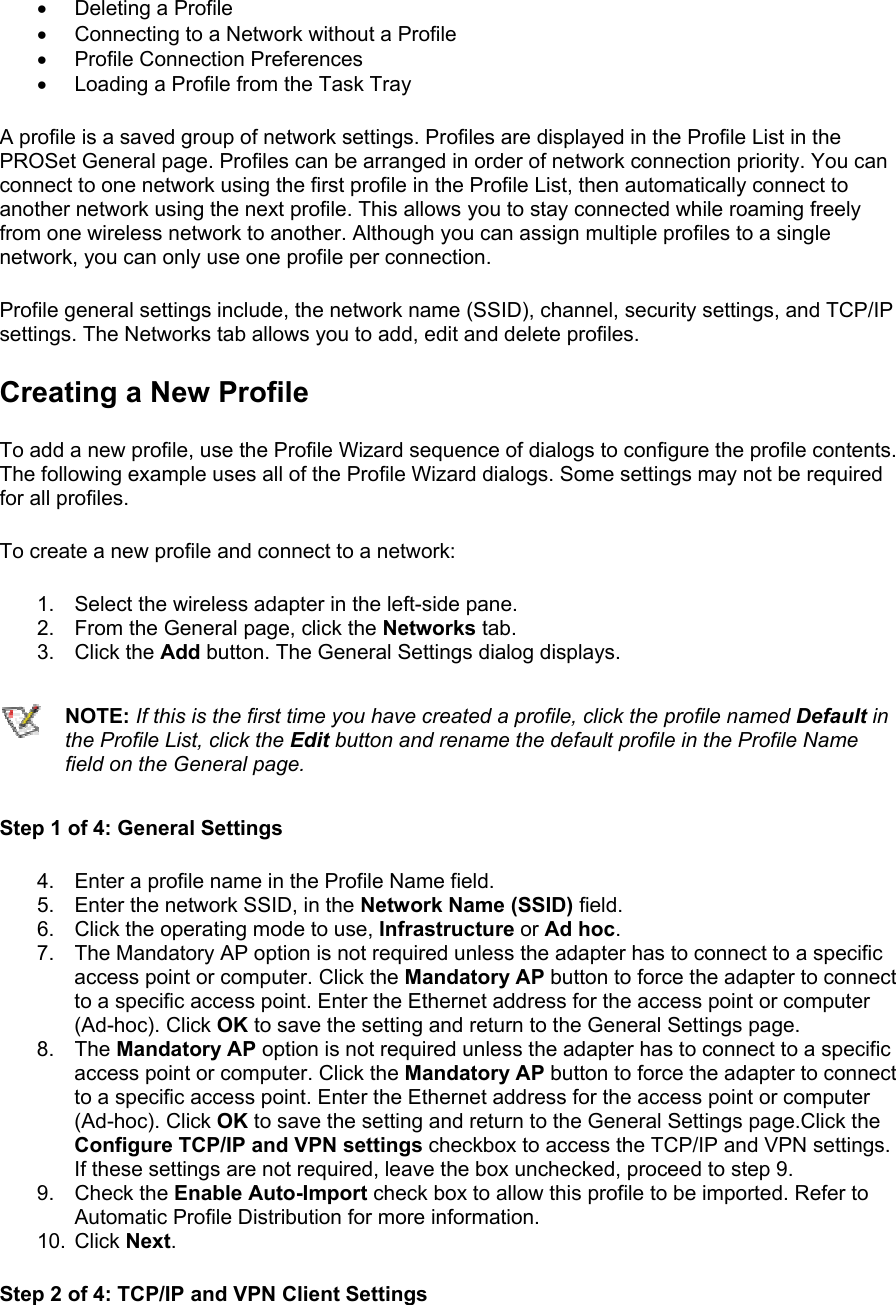 •  Deleting a Profile •  Connecting to a Network without a Profile •  Profile Connection Preferences •  Loading a Profile from the Task Tray A profile is a saved group of network settings. Profiles are displayed in the Profile List in the PROSet General page. Profiles can be arranged in order of network connection priority. You can connect to one network using the first profile in the Profile List, then automatically connect to another network using the next profile. This allows you to stay connected while roaming freely from one wireless network to another. Although you can assign multiple profiles to a single network, you can only use one profile per connection.   Profile general settings include, the network name (SSID), channel, security settings, and TCP/IP settings. The Networks tab allows you to add, edit and delete profiles.  Creating a New Profile To add a new profile, use the Profile Wizard sequence of dialogs to configure the profile contents. The following example uses all of the Profile Wizard dialogs. Some settings may not be required for all profiles.  To create a new profile and connect to a network:  1.  Select the wireless adapter in the left-side pane. 2.  From the General page, click the Networks tab. 3. Click the Add button. The General Settings dialog displays.  NOTE: If this is the first time you have created a profile, click the profile named Default in the Profile List, click the Edit button and rename the default profile in the Profile Name field on the General page. Step 1 of 4: General Settings  4.  Enter a profile name in the Profile Name field. 5.  Enter the network SSID, in the Network Name (SSID) field.  6.  Click the operating mode to use, Infrastructure or Ad hoc. 7.  The Mandatory AP option is not required unless the adapter has to connect to a specific access point or computer. Click the Mandatory AP button to force the adapter to connect to a specific access point. Enter the Ethernet address for the access point or computer (Ad-hoc). Click OK to save the setting and return to the General Settings page. 8. The Mandatory AP option is not required unless the adapter has to connect to a specific access point or computer. Click the Mandatory AP button to force the adapter to connect to a specific access point. Enter the Ethernet address for the access point or computer (Ad-hoc). Click OK to save the setting and return to the General Settings page.Click the Configure TCP/IP and VPN settings checkbox to access the TCP/IP and VPN settings. If these settings are not required, leave the box unchecked, proceed to step 9. 9. Check the Enable Auto-Import check box to allow this profile to be imported. Refer to Automatic Profile Distribution for more information. 10. Click Next. Step 2 of 4: TCP/IP and VPN Client Settings  