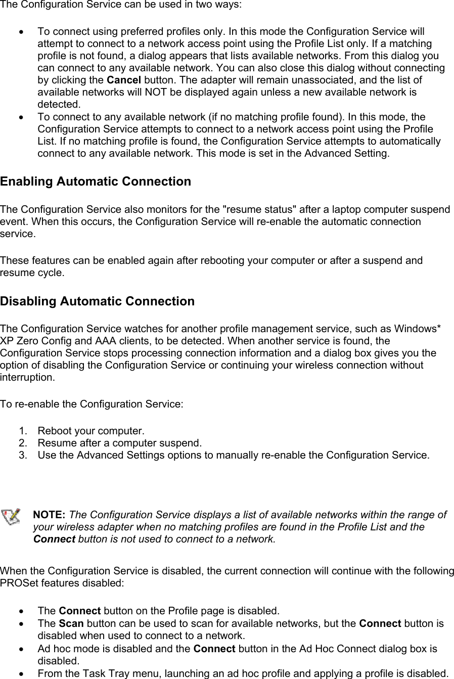 The Configuration Service can be used in two ways:  •  To connect using preferred profiles only. In this mode the Configuration Service will attempt to connect to a network access point using the Profile List only. If a matching profile is not found, a dialog appears that lists available networks. From this dialog you can connect to any available network. You can also close this dialog without connecting by clicking the Cancel button. The adapter will remain unassociated, and the list of available networks will NOT be displayed again unless a new available network is detected. •  To connect to any available network (if no matching profile found). In this mode, the Configuration Service attempts to connect to a network access point using the Profile List. If no matching profile is found, the Configuration Service attempts to automatically connect to any available network. This mode is set in the Advanced Setting. Enabling Automatic Connection The Configuration Service also monitors for the &quot;resume status&quot; after a laptop computer suspend event. When this occurs, the Configuration Service will re-enable the automatic connection service.  These features can be enabled again after rebooting your computer or after a suspend and resume cycle.  Disabling Automatic Connection The Configuration Service watches for another profile management service, such as Windows* XP Zero Config and AAA clients, to be detected. When another service is found, the Configuration Service stops processing connection information and a dialog box gives you the option of disabling the Configuration Service or continuing your wireless connection without interruption.   To re-enable the Configuration Service:  1. Reboot your computer. 2.  Resume after a computer suspend. 3.  Use the Advanced Settings options to manually re-enable the Configuration Service.     NOTE: The Configuration Service displays a list of available networks within the range of your wireless adapter when no matching profiles are found in the Profile List and the Connect button is not used to connect to a network. When the Configuration Service is disabled, the current connection will continue with the following PROSet features disabled:  •  The Connect button on the Profile page is disabled. •  The Scan button can be used to scan for available networks, but the Connect button is disabled when used to connect to a network. •  Ad hoc mode is disabled and the Connect button in the Ad Hoc Connect dialog box is disabled. •  From the Task Tray menu, launching an ad hoc profile and applying a profile is disabled. 