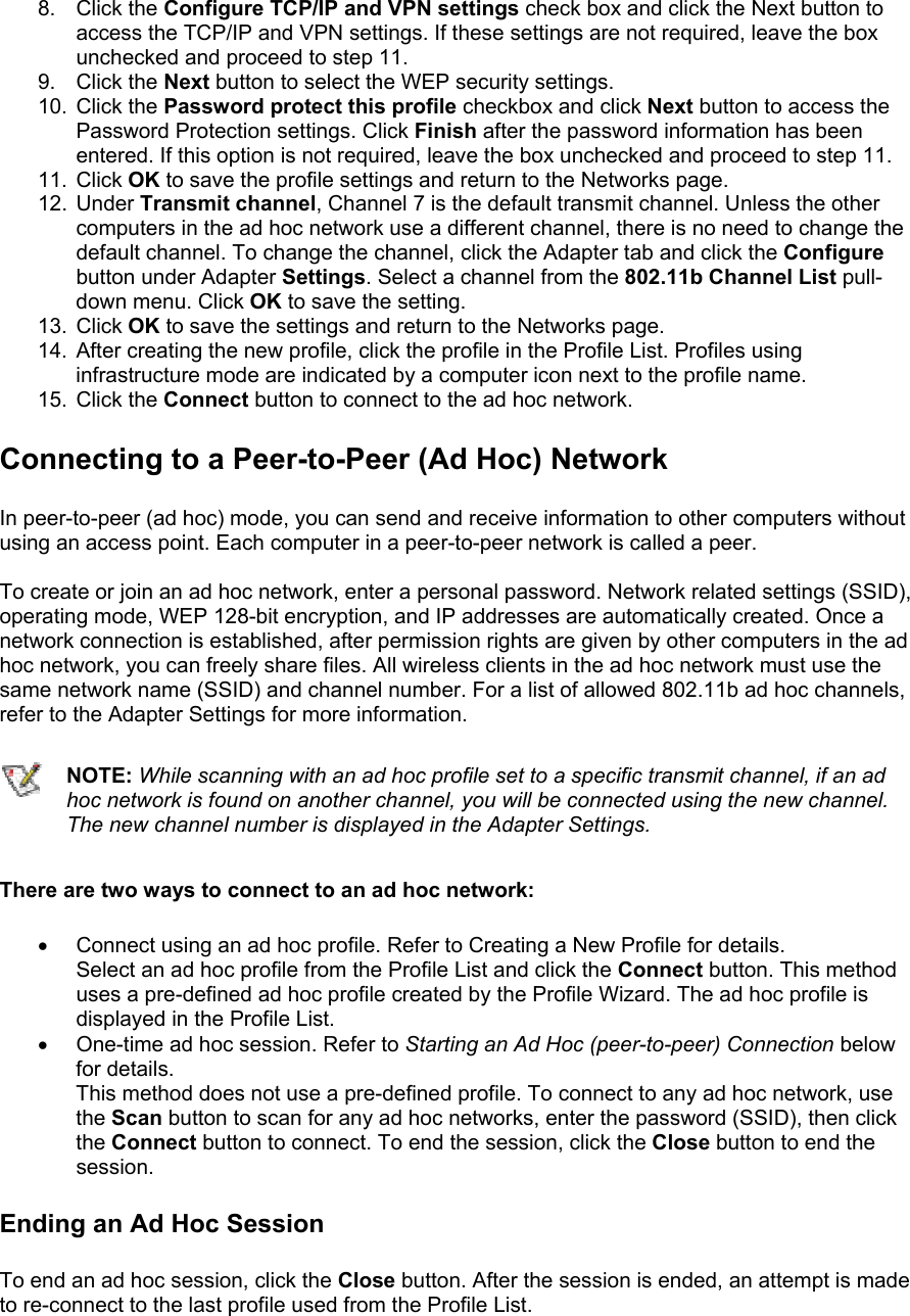 8. Click the Configure TCP/IP and VPN settings check box and click the Next button to access the TCP/IP and VPN settings. If these settings are not required, leave the box unchecked and proceed to step 11. 9. Click the Next button to select the WEP security settings. 10. Click the Password protect this profile checkbox and click Next button to access the Password Protection settings. Click Finish after the password information has been entered. If this option is not required, leave the box unchecked and proceed to step 11. 11. Click OK to save the profile settings and return to the Networks page. 12. Under Transmit channel, Channel 7 is the default transmit channel. Unless the other computers in the ad hoc network use a different channel, there is no need to change the default channel. To change the channel, click the Adapter tab and click the Configure button under Adapter Settings. Select a channel from the 802.11b Channel List pull-down menu. Click OK to save the setting. 13. Click OK to save the settings and return to the Networks page. 14.  After creating the new profile, click the profile in the Profile List. Profiles using infrastructure mode are indicated by a computer icon next to the profile name. 15. Click the Connect button to connect to the ad hoc network. Connecting to a Peer-to-Peer (Ad Hoc) Network In peer-to-peer (ad hoc) mode, you can send and receive information to other computers without using an access point. Each computer in a peer-to-peer network is called a peer.   To create or join an ad hoc network, enter a personal password. Network related settings (SSID), operating mode, WEP 128-bit encryption, and IP addresses are automatically created. Once a network connection is established, after permission rights are given by other computers in the ad hoc network, you can freely share files. All wireless clients in the ad hoc network must use the same network name (SSID) and channel number. For a list of allowed 802.11b ad hoc channels, refer to the Adapter Settings for more information.   NOTE: While scanning with an ad hoc profile set to a specific transmit channel, if an ad hoc network is found on another channel, you will be connected using the new channel. The new channel number is displayed in the Adapter Settings. There are two ways to connect to an ad hoc network:  •  Connect using an ad hoc profile. Refer to Creating a New Profile for details. Select an ad hoc profile from the Profile List and click the Connect button. This method uses a pre-defined ad hoc profile created by the Profile Wizard. The ad hoc profile is displayed in the Profile List. •  One-time ad hoc session. Refer to Starting an Ad Hoc (peer-to-peer) Connection below for details. This method does not use a pre-defined profile. To connect to any ad hoc network, use the Scan button to scan for any ad hoc networks, enter the password (SSID), then click the Connect button to connect. To end the session, click the Close button to end the session. Ending an Ad Hoc Session To end an ad hoc session, click the Close button. After the session is ended, an attempt is made to re-connect to the last profile used from the Profile List.  