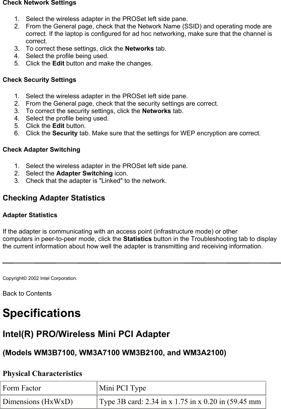 Check Network Settings  1.  Select the wireless adapter in the PROSet left side pane. 2.  From the General page, check that the Network Name (SSID) and operating mode are correct. If the laptop is configured for ad hoc networking, make sure that the channel is correct. 3.  To correct these settings, click the Networks tab. 4.  Select the profile being used. 5. Click the Edit button and make the changes. Check Security Settings 1.  Select the wireless adapter in the PROSet left side pane. 2.  From the General page, check that the security settings are correct. 3.  To correct the security settings, click the Networks tab. 4.  Select the profile being used. 5. Click the Edit button. 6. Click the Security tab. Make sure that the settings for WEP encryption are correct. Check Adapter Switching 1.  Select the wireless adapter in the PROSet left side pane. 2. Select the Adapter Switching icon. 3.  Check that the adapter is &quot;Linked&quot; to the network.  Checking Adapter Statistics Adapter Statistics If the adapter is communicating with an access point (infrastructure mode) or other computers in peer-to-peer mode, click the Statistics button in the Troubleshooting tab to display the current information about how well the adapter is transmitting and receiving information.   Copyright© 2002 Intel Corporation.  Back to Contents Specifications Intel(R) PRO/Wireless Mini PCI Adapter  (Models WM3B7100, WM3A7100 WM3B2100, and WM3A2100)  Physical Characteristics        Form Factor  Mini PCI Type Dimensions (HxWxD)  Type 3B card: 2.34 in x 1.75 in x 0.20 in (59.45 mm 