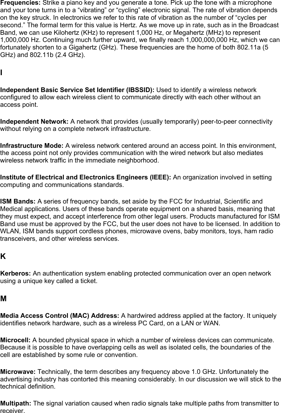 Frequencies: Strike a piano key and you generate a tone. Pick up the tone with a microphone and your tone turns in to a “vibrating” or “cycling” electronic signal. The rate of vibration depends on the key struck. In electronics we refer to this rate of vibration as the number of “cycles per second.” The formal term for this value is Hertz. As we move up in rate, such as in the Broadcast Band, we can use Kilohertz (KHz) to represent 1,000 Hz, or Megahertz (MHz) to represent 1,000,000 Hz. Continuing much further upward, we finally reach 1,000,000,000 Hz, which we can fortunately shorten to a Gigahertz (GHz). These frequencies are the home of both 802.11a (5 GHz) and 802.11b (2.4 GHz).  I Independent Basic Service Set Identifier (IBSSID): Used to identify a wireless network configured to allow each wireless client to communicate directly with each other without an access point.  Independent Network: A network that provides (usually temporarily) peer-to-peer connectivity without relying on a complete network infrastructure.  Infrastructure Mode: A wireless network centered around an access point. In this environment, the access point not only provides communication with the wired network but also mediates wireless network traffic in the immediate neighborhood.  Institute of Electrical and Electronics Engineers (IEEE): An organization involved in setting computing and communications standards.  ISM Bands: A series of frequency bands, set aside by the FCC for Industrial, Scientific and Medical applications. Users of these bands operate equipment on a shared basis, meaning that they must expect, and accept interference from other legal users. Products manufactured for ISM Band use must be approved by the FCC, but the user does not have to be licensed. In addition to WLAN, ISM bands support cordless phones, microwave ovens, baby monitors, toys, ham radio transceivers, and other wireless services.  K Kerberos: An authentication system enabling protected communication over an open network using a unique key called a ticket.  M Media Access Control (MAC) Address: A hardwired address applied at the factory. It uniquely identifies network hardware, such as a wireless PC Card, on a LAN or WAN.  Microcell: A bounded physical space in which a number of wireless devices can communicate. Because it is possible to have overlapping cells as well as isolated cells, the boundaries of the cell are established by some rule or convention.  Microwave: Technically, the term describes any frequency above 1.0 GHz. Unfortunately the advertising industry has contorted this meaning considerably. In our discussion we will stick to the technical definition.  Multipath: The signal variation caused when radio signals take multiple paths from transmitter to receiver.  