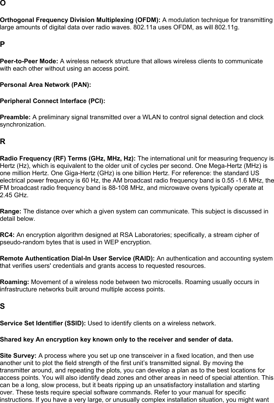 O Orthogonal Frequency Division Multiplexing (OFDM): A modulation technique for transmitting large amounts of digital data over radio waves. 802.11a uses OFDM, as will 802.11g.  P Peer-to-Peer Mode: A wireless network structure that allows wireless clients to communicate with each other without using an access point.  Personal Area Network (PAN):  Peripheral Connect Interface (PCI):  Preamble: A preliminary signal transmitted over a WLAN to control signal detection and clock synchronization.  R Radio Frequency (RF) Terms (GHz, MHz, Hz): The international unit for measuring frequency is Hertz (Hz), which is equivalent to the older unit of cycles per second. One Mega-Hertz (MHz) is one million Hertz. One Giga-Hertz (GHz) is one billion Hertz. For reference: the standard US electrical power frequency is 60 Hz, the AM broadcast radio frequency band is 0.55 -1.6 MHz, the FM broadcast radio frequency band is 88-108 MHz, and microwave ovens typically operate at 2.45 GHz.  Range: The distance over which a given system can communicate. This subject is discussed in detail below.  RC4: An encryption algorithm designed at RSA Laboratories; specifically, a stream cipher of pseudo-random bytes that is used in WEP encryption.  Remote Authentication Dial-In User Service (RAID): An authentication and accounting system that verifies users&apos; credentials and grants access to requested resources.  Roaming: Movement of a wireless node between two microcells. Roaming usually occurs in infrastructure networks built around multiple access points.  S Service Set Identifier (SSID): Used to identify clients on a wireless network.  Shared key An encryption key known only to the receiver and sender of data.  Site Survey: A process where you set up one transceiver in a fixed location, and then use another unit to plot the field strength of the first unit’s transmitted signal. By moving the transmitter around, and repeating the plots, you can develop a plan as to the best locations for access points. You will also identify dead zones and other areas in need of special attention. This can be a long, slow process, but it beats ripping up an unsatisfactory installation and starting over. These tests require special software commands. Refer to your manual for specific instructions. If you have a very large, or unusually complex installation situation, you might want 