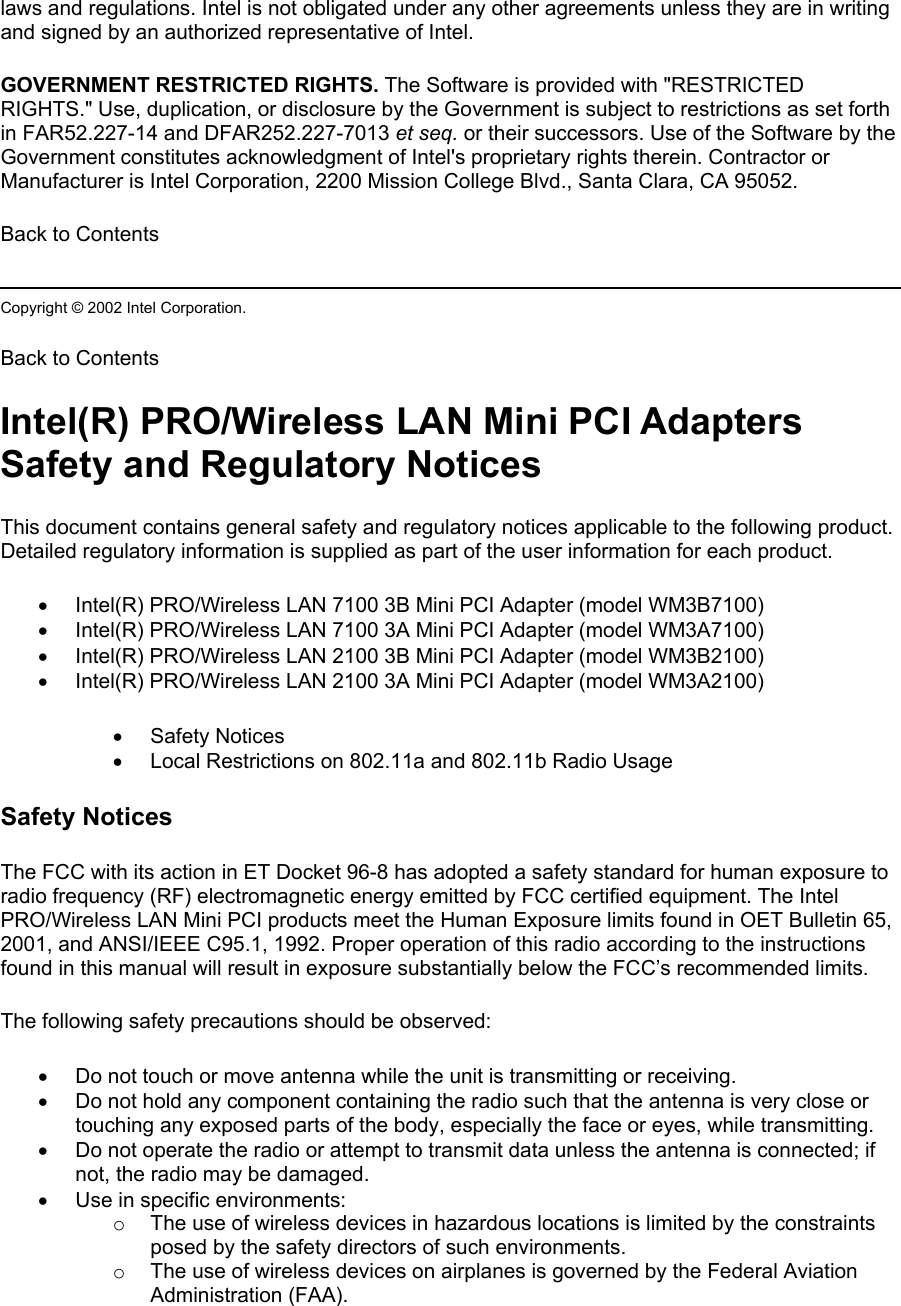 laws and regulations. Intel is not obligated under any other agreements unless they are in writing and signed by an authorized representative of Intel. GOVERNMENT RESTRICTED RIGHTS. The Software is provided with &quot;RESTRICTED RIGHTS.&quot; Use, duplication, or disclosure by the Government is subject to restrictions as set forth in FAR52.227-14 and DFAR252.227-7013 et seq. or their successors. Use of the Software by the Government constitutes acknowledgment of Intel&apos;s proprietary rights therein. Contractor or Manufacturer is Intel Corporation, 2200 Mission College Blvd., Santa Clara, CA 95052. Back to Contents  Copyright © 2002 Intel Corporation.  Back to Contents Intel(R) PRO/Wireless LAN Mini PCI Adapters Safety and Regulatory Notices This document contains general safety and regulatory notices applicable to the following product. Detailed regulatory information is supplied as part of the user information for each product. •  Intel(R) PRO/Wireless LAN 7100 3B Mini PCI Adapter (model WM3B7100) •  Intel(R) PRO/Wireless LAN 7100 3A Mini PCI Adapter (model WM3A7100) •  Intel(R) PRO/Wireless LAN 2100 3B Mini PCI Adapter (model WM3B2100) •  Intel(R) PRO/Wireless LAN 2100 3A Mini PCI Adapter (model WM3A2100) •  Safety Notices •  Local Restrictions on 802.11a and 802.11b Radio Usage Safety Notices The FCC with its action in ET Docket 96-8 has adopted a safety standard for human exposure to radio frequency (RF) electromagnetic energy emitted by FCC certified equipment. The Intel PRO/Wireless LAN Mini PCI products meet the Human Exposure limits found in OET Bulletin 65, 2001, and ANSI/IEEE C95.1, 1992. Proper operation of this radio according to the instructions found in this manual will result in exposure substantially below the FCC’s recommended limits. The following safety precautions should be observed: •  Do not touch or move antenna while the unit is transmitting or receiving.  •  Do not hold any component containing the radio such that the antenna is very close or touching any exposed parts of the body, especially the face or eyes, while transmitting.  •  Do not operate the radio or attempt to transmit data unless the antenna is connected; if not, the radio may be damaged.  •  Use in specific environments:  o  The use of wireless devices in hazardous locations is limited by the constraints posed by the safety directors of such environments.  o  The use of wireless devices on airplanes is governed by the Federal Aviation Administration (FAA).  