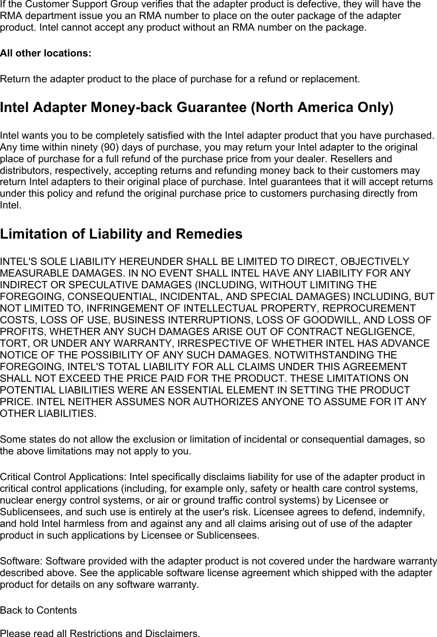 If the Customer Support Group verifies that the adapter product is defective, they will have the RMA department issue you an RMA number to place on the outer package of the adapter product. Intel cannot accept any product without an RMA number on the package. All other locations:  Return the adapter product to the place of purchase for a refund or replacement. Intel Adapter Money-back Guarantee (North America Only) Intel wants you to be completely satisfied with the Intel adapter product that you have purchased. Any time within ninety (90) days of purchase, you may return your Intel adapter to the original place of purchase for a full refund of the purchase price from your dealer. Resellers and distributors, respectively, accepting returns and refunding money back to their customers may return Intel adapters to their original place of purchase. Intel guarantees that it will accept returns under this policy and refund the original purchase price to customers purchasing directly from Intel. Limitation of Liability and Remedies INTEL&apos;S SOLE LIABILITY HEREUNDER SHALL BE LIMITED TO DIRECT, OBJECTIVELY MEASURABLE DAMAGES. IN NO EVENT SHALL INTEL HAVE ANY LIABILITY FOR ANY INDIRECT OR SPECULATIVE DAMAGES (INCLUDING, WITHOUT LIMITING THE FOREGOING, CONSEQUENTIAL, INCIDENTAL, AND SPECIAL DAMAGES) INCLUDING, BUT NOT LIMITED TO, INFRINGEMENT OF INTELLECTUAL PROPERTY, REPROCUREMENT COSTS, LOSS OF USE, BUSINESS INTERRUPTIONS, LOSS OF GOODWILL, AND LOSS OF PROFITS, WHETHER ANY SUCH DAMAGES ARISE OUT OF CONTRACT NEGLIGENCE, TORT, OR UNDER ANY WARRANTY, IRRESPECTIVE OF WHETHER INTEL HAS ADVANCE NOTICE OF THE POSSIBILITY OF ANY SUCH DAMAGES. NOTWITHSTANDING THE FOREGOING, INTEL&apos;S TOTAL LIABILITY FOR ALL CLAIMS UNDER THIS AGREEMENT SHALL NOT EXCEED THE PRICE PAID FOR THE PRODUCT. THESE LIMITATIONS ON POTENTIAL LIABILITIES WERE AN ESSENTIAL ELEMENT IN SETTING THE PRODUCT PRICE. INTEL NEITHER ASSUMES NOR AUTHORIZES ANYONE TO ASSUME FOR IT ANY OTHER LIABILITIES. Some states do not allow the exclusion or limitation of incidental or consequential damages, so the above limitations may not apply to you. Critical Control Applications: Intel specifically disclaims liability for use of the adapter product in critical control applications (including, for example only, safety or health care control systems, nuclear energy control systems, or air or ground traffic control systems) by Licensee or Sublicensees, and such use is entirely at the user&apos;s risk. Licensee agrees to defend, indemnify, and hold Intel harmless from and against any and all claims arising out of use of the adapter product in such applications by Licensee or Sublicensees. Software: Software provided with the adapter product is not covered under the hardware warranty described above. See the applicable software license agreement which shipped with the adapter product for details on any software warranty. Back to Contents   Please read all Restrictions and Disclaimers.  
