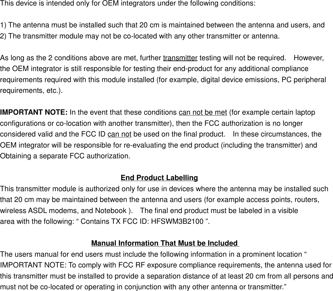 This device is intended only for OEM integrators under the following conditions:1) The antenna must be installed such that 20 cm is maintained between the antenna and users, and2) The transmitter module may not be co-located with any other transmitter or antenna.As long as the 2 conditions above are met, further transmitter testing will not be required.    However,the OEM integrator is still responsible for testing their end-product for any additional compliancerequirements required with this module installed (for example, digital device emissions, PC peripheralrequirements, etc.).IMPORTANT NOTE: In the event that these conditions can not be met (for example certain laptopconfigurations or co-location with another transmitter), then the FCC authorization is no longerconsidered valid and the FCC ID can not be used on the final product.    In these circumstances, theOEM integrator will be responsible for re-evaluating the end product (including the transmitter) andObtaining a separate FCC authorization.                                 End Product LabellingThis transmitter module is authorized only for use in devices where the antenna may be installed suchthat 20 cm may be maintained between the antenna and users (for example access points, routers,wireless ASDL modems, and Notebook ).  The final end product must be labeled in a visiblearea with the following: “ Contains TX FCC ID: HFSWM3B2100 ”.                         Manual Information That Must be IncludedThe users manual for end users must include the following information in a prominent location “IMPORTANT NOTE: To comply with FCC RF exposure compliance requirements, the antenna used forthis transmitter must be installed to provide a separation distance of at least 20 cm from all persons andmust not be co-located or operating in conjunction with any other antenna or transmitter.”