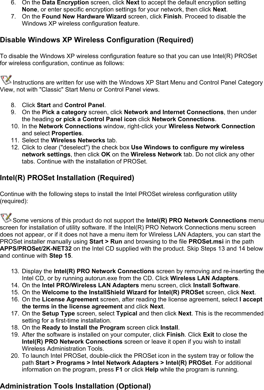 6. On the Data Encryption screen, click Next to accept the default encryption setting None, or enter specific encryption settings for your network, then click Next. 7. On the Found New Hardware Wizard screen, click Finish. Proceed to disable the Windows XP wireless configuration feature. Disable Windows XP Wireless Configuration (Required) To disable the Windows XP wireless configuration feature so that you can use Intel(R) PROSet for wireless configuration, continue as follows: Instructions are written for use with the Windows XP Start Menu and Control Panel Category View, not with &quot;Classic&quot; Start Menu or Control Panel views. 8. Click Start and Control Panel. 9. On the Pick a category screen, click Network and Internet Connections, then under the heading or pick a Control Panel icon click Network Connections. 10. In the Network Connections window, right-click your Wireless Network Connection and select Properties. 11. Select the Wireless Networks tab. 12.  Click to clear (&quot;deselect&quot;) the check box Use Windows to configure my wireless network settings, then click OK on the Wireless Network tab. Do not click any other tabs. Continue with the installation of PROSet. Intel(R) PROSet Installation (Required) Continue with the following steps to install the Intel PROSet wireless configuration utility (required):  Some versions of this product do not support the Intel(R) PRO Network Connections menu screen for installation of utility software. If the Intel(R) PRO Network Connections menu screen does not appear, or if it does not have a menu item for Wireless LAN Adapters, you can start the PROSet installer manually using Start &gt; Run and browsing to the file PROSet.msi in the path APPS/PROSet/2K-NET32 on the Intel CD supplied with the product. Skip Steps 13 and 14 below and continue with Step 15.  13. Display the Intel(R) PRO Network Connections screen by removing and re-inserting the Intel CD, or by running autorun.exe from the CD. Click Wireless LAN Adapters. 14. On the Intel PRO/Wireless LAN Adapters menu screen, click Install Software. 15. On the Welcome to the InstallShield Wizard for Intel(R) PROSet screen, click Next. 16. On the License Agreement screen, after reading the license agreement, select I accept the terms in the license agreement and click Next. 17. On the Setup Type screen, select Typical and then click Next. This is the recommended setting for a first-time installation.  18. On the Ready to Install the Program screen click Install. 19.  After the software is installed on your computer, click Finish. Click Exit to close the Intel(R) PRO Network Connections screen or leave it open if you wish to install Wireless Administration Tools. 20.  To launch Intel PROSet, double-click the PROSet icon in the system tray or follow the path Start &gt; Programs &gt; Intel Network Adapters &gt; Intel(R) PROSet. For additional information on the program, press F1 or click Help while the program is running. Administration Tools Installation (Optional) 