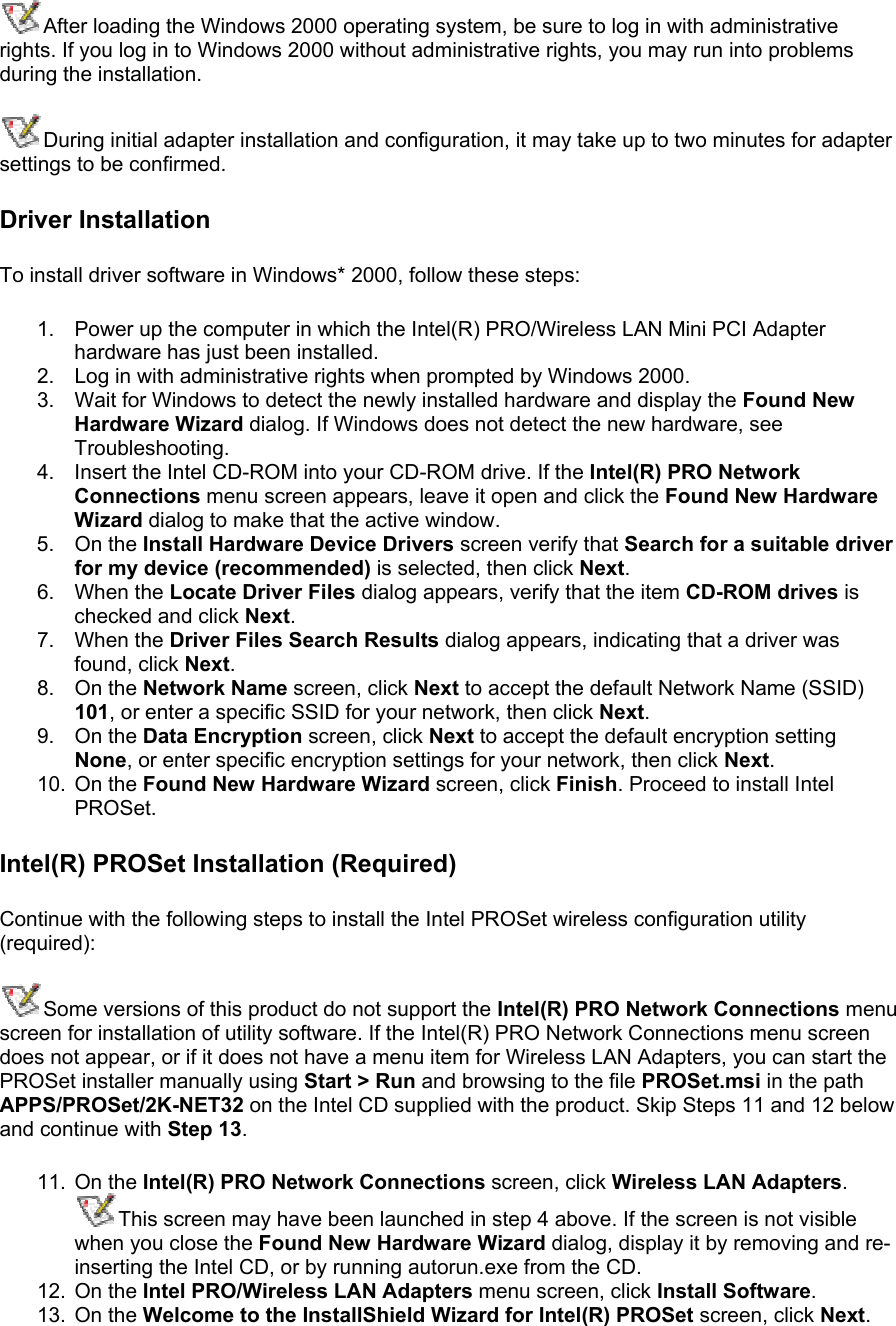 After loading the Windows 2000 operating system, be sure to log in with administrative rights. If you log in to Windows 2000 without administrative rights, you may run into problems during the installation. During initial adapter installation and configuration, it may take up to two minutes for adapter settings to be confirmed. Driver Installation To install driver software in Windows* 2000, follow these steps:  1.  Power up the computer in which the Intel(R) PRO/Wireless LAN Mini PCI Adapter hardware has just been installed. 2.  Log in with administrative rights when prompted by Windows 2000. 3.  Wait for Windows to detect the newly installed hardware and display the Found New Hardware Wizard dialog. If Windows does not detect the new hardware, see Troubleshooting. 4.  Insert the Intel CD-ROM into your CD-ROM drive. If the Intel(R) PRO Network Connections menu screen appears, leave it open and click the Found New Hardware Wizard dialog to make that the active window. 5. On the Install Hardware Device Drivers screen verify that Search for a suitable driver for my device (recommended) is selected, then click Next. 6. When the Locate Driver Files dialog appears, verify that the item CD-ROM drives is checked and click Next. 7. When the Driver Files Search Results dialog appears, indicating that a driver was found, click Next. 8. On the Network Name screen, click Next to accept the default Network Name (SSID) 101, or enter a specific SSID for your network, then click Next. 9. On the Data Encryption screen, click Next to accept the default encryption setting None, or enter specific encryption settings for your network, then click Next. 10. On the Found New Hardware Wizard screen, click Finish. Proceed to install Intel PROSet.  Intel(R) PROSet Installation (Required) Continue with the following steps to install the Intel PROSet wireless configuration utility (required): Some versions of this product do not support the Intel(R) PRO Network Connections menu screen for installation of utility software. If the Intel(R) PRO Network Connections menu screen does not appear, or if it does not have a menu item for Wireless LAN Adapters, you can start the PROSet installer manually using Start &gt; Run and browsing to the file PROSet.msi in the path APPS/PROSet/2K-NET32 on the Intel CD supplied with the product. Skip Steps 11 and 12 below and continue with Step 13.  11. On the Intel(R) PRO Network Connections screen, click Wireless LAN Adapters.  This screen may have been launched in step 4 above. If the screen is not visible when you close the Found New Hardware Wizard dialog, display it by removing and re-inserting the Intel CD, or by running autorun.exe from the CD. 12. On the Intel PRO/Wireless LAN Adapters menu screen, click Install Software.  13. On the Welcome to the InstallShield Wizard for Intel(R) PROSet screen, click Next.  