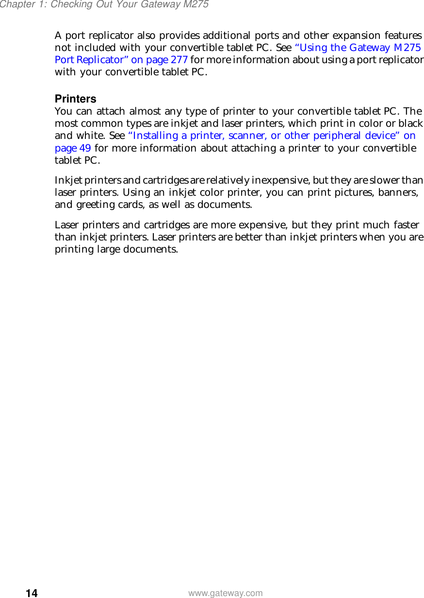 14Chapter 1: Checking Out Your Gateway M275www.gateway.comA port replicator also provides additional ports and other expansion features not included with your convertible tablet PC. See “Using the Gateway M275 Port Replicator” on page 277 for more information about using a port replicator with your convertible tablet PC.PrintersYou can attach almost any type of printer to your convertible tablet PC. The most common types are inkjet and laser printers, which print in color or black and white. See “Installing a printer, scanner, or other peripheral device” on page 49 for more information about attaching a printer to your convertible tablet PC.Inkjet printers and cartridges are relatively inexpensive, but they are slower than laser printers. Using an inkjet color printer, you can print pictures, banners, and greeting cards, as well as documents.Laser printers and cartridges are more expensive, but they print much faster than inkjet printers. Laser printers are better than inkjet printers when you are printing large documents.