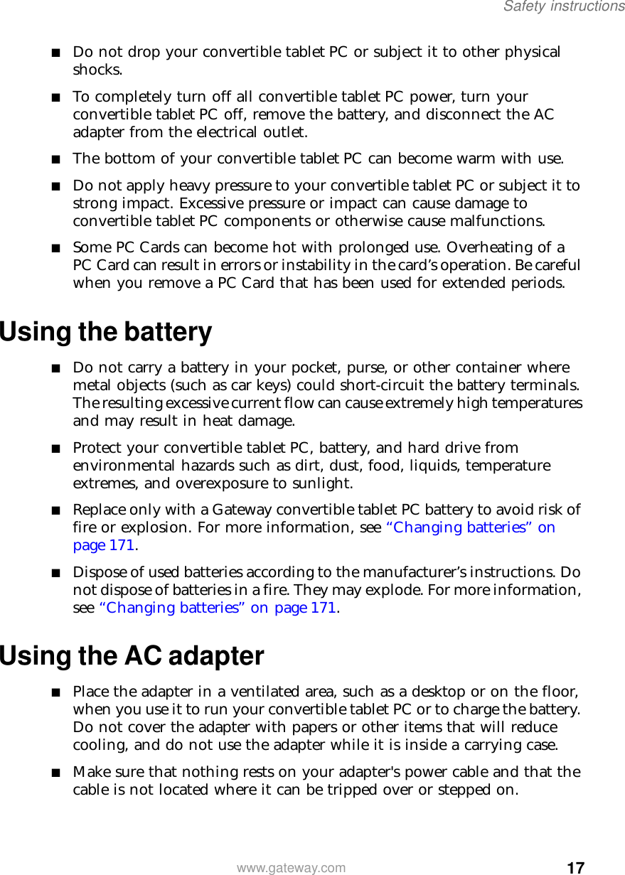 17Safety instructionswww.gateway.com■Do not drop your convertible tablet PC or subject it to other physical shocks.■To completely turn off all convertible tablet PC power, turn your convertible tablet PC off, remove the battery, and disconnect the AC adapter from the electrical outlet.■The bottom of your convertible tablet PC can become warm with use.■Do not apply heavy pressure to your convertible tablet PC or subject it to strong impact. Excessive pressure or impact can cause damage to convertible tablet PC components or otherwise cause malfunctions.■Some PC Cards can become hot with prolonged use. Overheating of a PC Card can result in errors or instability in the card’s operation. Be careful when you remove a PC Card that has been used for extended periods.Using the battery■Do not carry a battery in your pocket, purse, or other container where metal objects (such as car keys) could short-circuit the battery terminals. The resulting excessive current flow can cause extremely high temperatures and may result in heat damage.■Protect your convertible tablet PC, battery, and hard drive from environmental hazards such as dirt, dust, food, liquids, temperature extremes, and overexposure to sunlight.■Replace only with a Gateway convertible tablet PC battery to avoid risk of fire or explosion. For more information, see “Changing batteries” on page 171.■Dispose of used batteries according to the manufacturer’s instructions. Do not dispose of batteries in a fire. They may explode. For more information, see “Changing batteries” on page 171.Using the AC adapter■Place the adapter in a ventilated area, such as a desktop or on the floor, when you use it to run your convertible tablet PC or to charge the battery. Do not cover the adapter with papers or other items that will reduce cooling, and do not use the adapter while it is inside a carrying case.■Make sure that nothing rests on your adapter&apos;s power cable and that the cable is not located where it can be tripped over or stepped on.