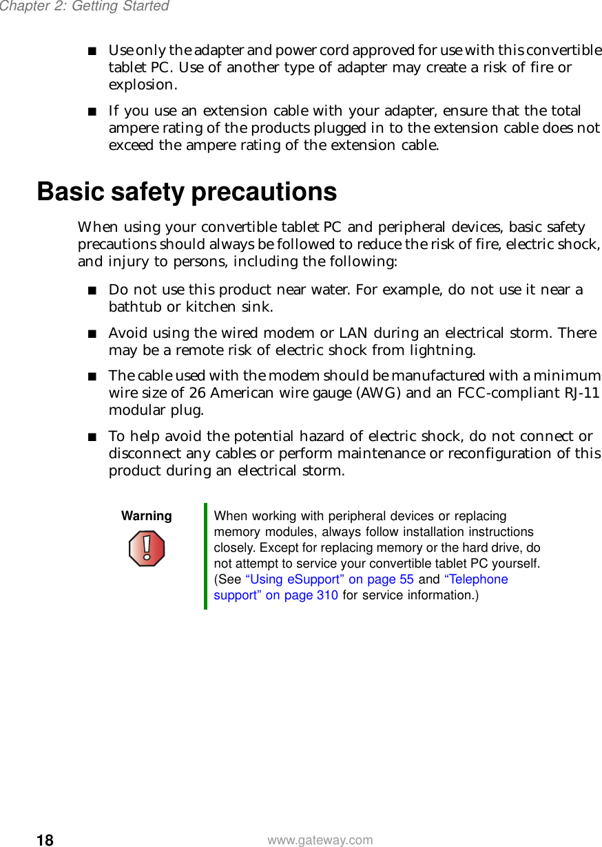 18Chapter 2: Getting Startedwww.gateway.com■Use only the adapter and power cord approved for use with this convertible tablet PC. Use of another type of adapter may create a risk of fire or explosion.■If you use an extension cable with your adapter, ensure that the total ampere rating of the products plugged in to the extension cable does not exceed the ampere rating of the extension cable.Basic safety precautionsWhen using your convertible tablet PC and peripheral devices, basic safety precautions should always be followed to reduce the risk of fire, electric shock, and injury to persons, including the following:■Do not use this product near water. For example, do not use it near a bathtub or kitchen sink.■Avoid using the wired modem or LAN during an electrical storm. There may be a remote risk of electric shock from lightning.■The cable used with the modem should be manufactured with a minimum wire size of 26 American wire gauge (AWG) and an FCC-compliant RJ-11 modular plug.■To help avoid the potential hazard of electric shock, do not connect or disconnect any cables or perform maintenance or reconfiguration of this product during an electrical storm.Warning When working with peripheral devices or replacing memory modules, always follow installation instructions closely. Except for replacing memory or the hard drive, do not attempt to service your convertible tablet PC yourself. (See “Using eSupport” on page 55 and “Telephone support” on page 310 for service information.)