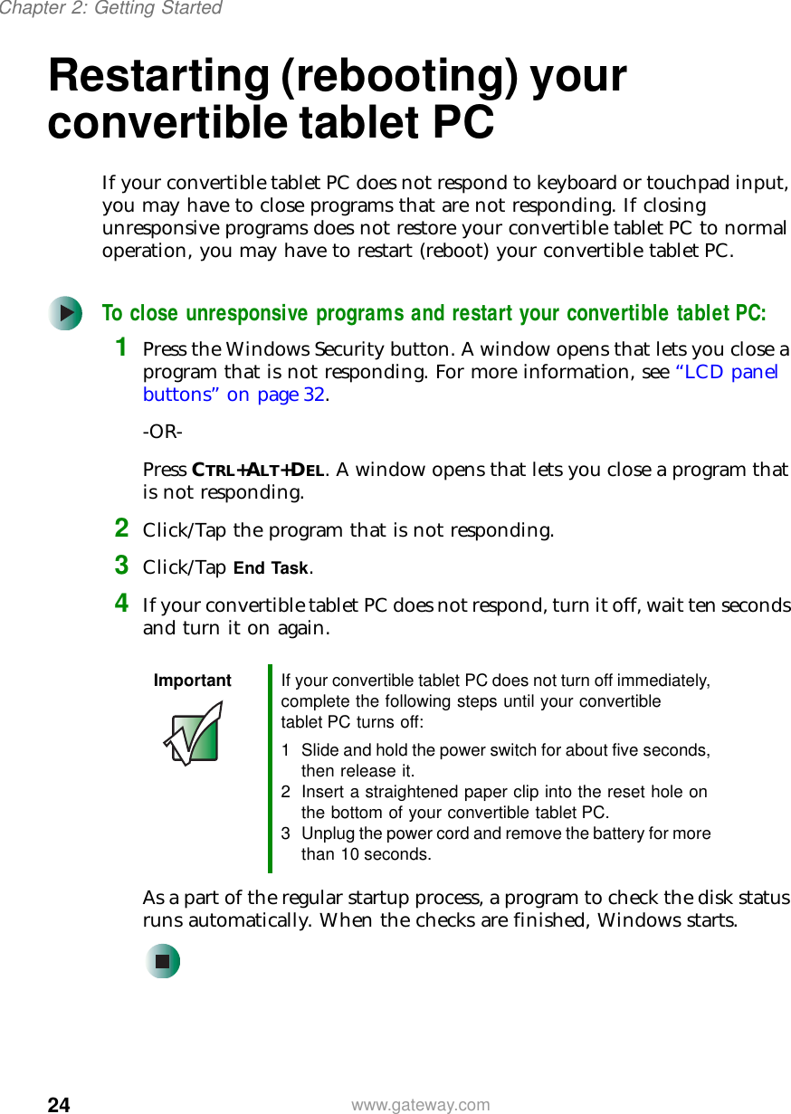 24Chapter 2: Getting Startedwww.gateway.comRestarting (rebooting) your convertible tablet PCIf your convertible tablet PC does not respond to keyboard or touchpad input, you may have to close programs that are not responding. If closing unresponsive programs does not restore your convertible tablet PC to normal operation, you may have to restart (reboot) your convertible tablet PC.To close unresponsive programs and restart your convertible tablet PC:1Press the Windows Security button. A window opens that lets you close a program that is not responding. For more information, see “LCD panel buttons” on page 32.-OR-Press CTRL+ALT+DEL. A window opens that lets you close a program that is not responding.2Click/Tap the program that is not responding.3Click/Tap End Task.4If your convertible tablet PC does not respond, turn it off, wait ten seconds and turn it on again.As a part of the regular startup process, a program to check the disk status runs automatically. When the checks are finished, Windows starts.Important If your convertible tablet PC does not turn off immediately, complete the following steps until your convertible tablet PC turns off:1 Slide and hold the power switch for about five seconds, then release it.2 Insert a straightened paper clip into the reset hole on the bottom of your convertible tablet PC.3 Unplug the power cord and remove the battery for more than 10 seconds.