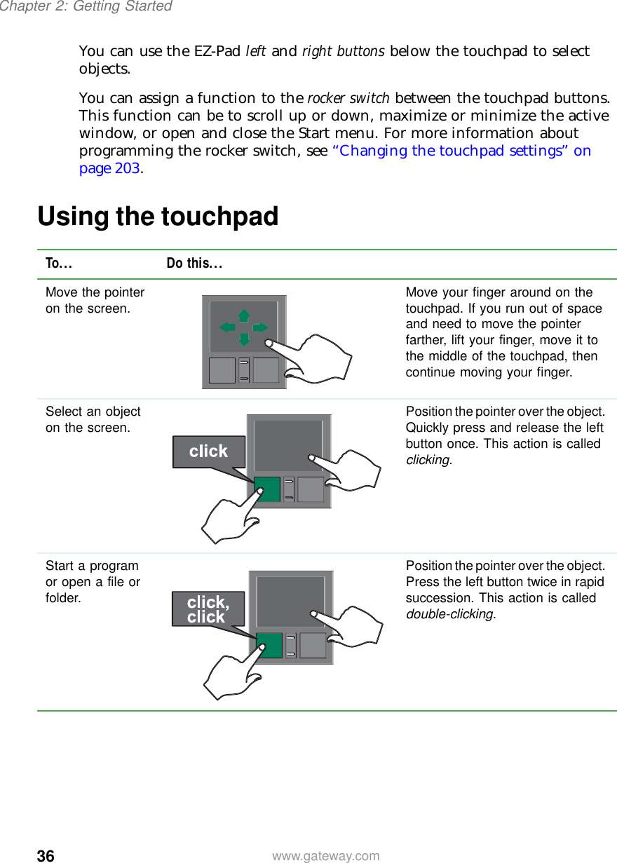 36Chapter 2: Getting Startedwww.gateway.comYou can use the EZ-Pad left and right buttons below the touchpad to select objects.You can assign a function to the rocker switch between the touchpad buttons. This function can be to scroll up or down, maximize or minimize the active window, or open and close the Start menu. For more information about programming the rocker switch, see “Changing the touchpad settings” on page 203.Using the touchpadTo... Do this...Move the pointer on the screen. Move your finger around on the touchpad. If you run out of space and need to move the pointer farther, lift your finger, move it to the middle of the touchpad, then continue moving your finger.Select an object on the screen. Position the pointer over the object. Quickly press and release the left button once. This action is called clicking.Start a program or open a file or folder.Position the pointer over the object. Press the left button twice in rapid succession. This action is called double-clicking.