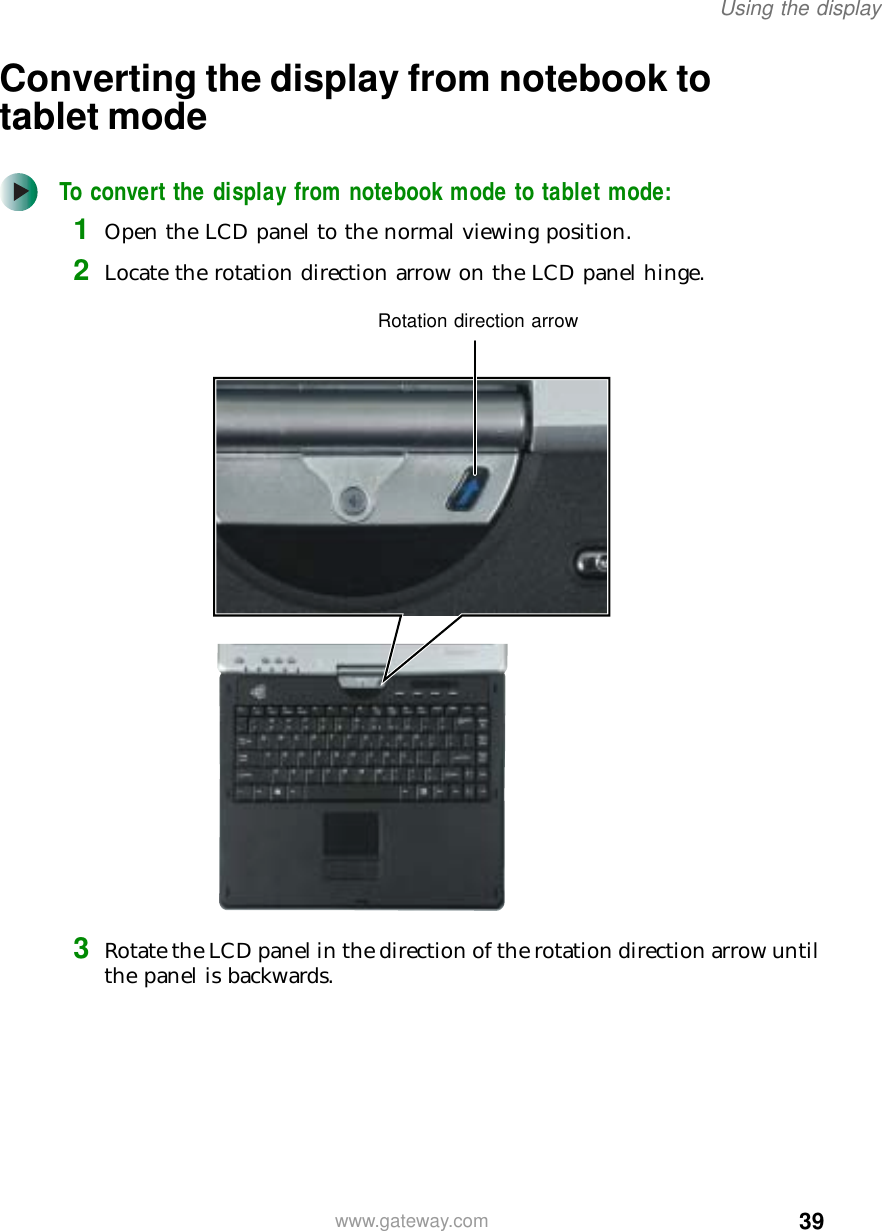 39Using the displaywww.gateway.comConverting the display from notebook to tablet modeTo convert the display from notebook mode to tablet mode:1Open the LCD panel to the normal viewing position.2Locate the rotation direction arrow on the LCD panel hinge.3Rotate the LCD panel in the direction of the rotation direction arrow until the panel is backwards.Rotation direction arrow