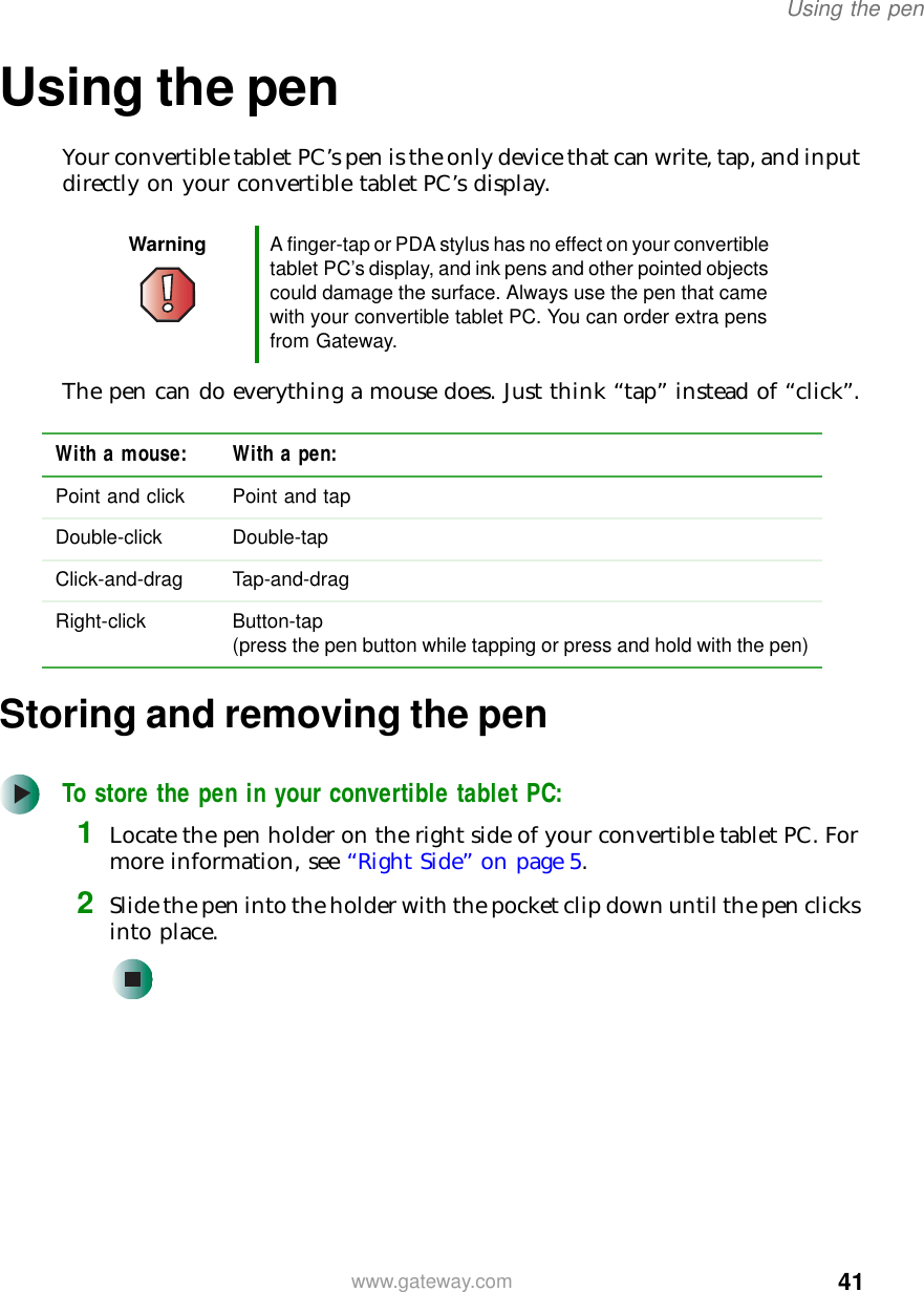 41Using the penwww.gateway.comUsing the penYour convertible tablet PC’s pen is the only device that can write, tap, and input directly on your convertible tablet PC’s display.The pen can do everything a mouse does. Just think “tap” instead of “click”.Storing and removing the penTo store the pen in your convertible tablet PC:1Locate the pen holder on the right side of your convertible tablet PC. For more information, see “Right Side” on page 5.2Slide the pen into the holder with the pocket clip down until the pen clicks into place.Warning A finger-tap or PDA stylus has no effect on your convertible tablet PC’s display, and ink pens and other pointed objects could damage the surface. Always use the pen that came with your convertible tablet PC. You can order extra pens from Gateway.With a mouse: With a pen:Point and click Point and tapDouble-click Double-tapClick-and-drag Tap-and-dragRight-click Button-tap(press the pen button while tapping or press and hold with the pen)