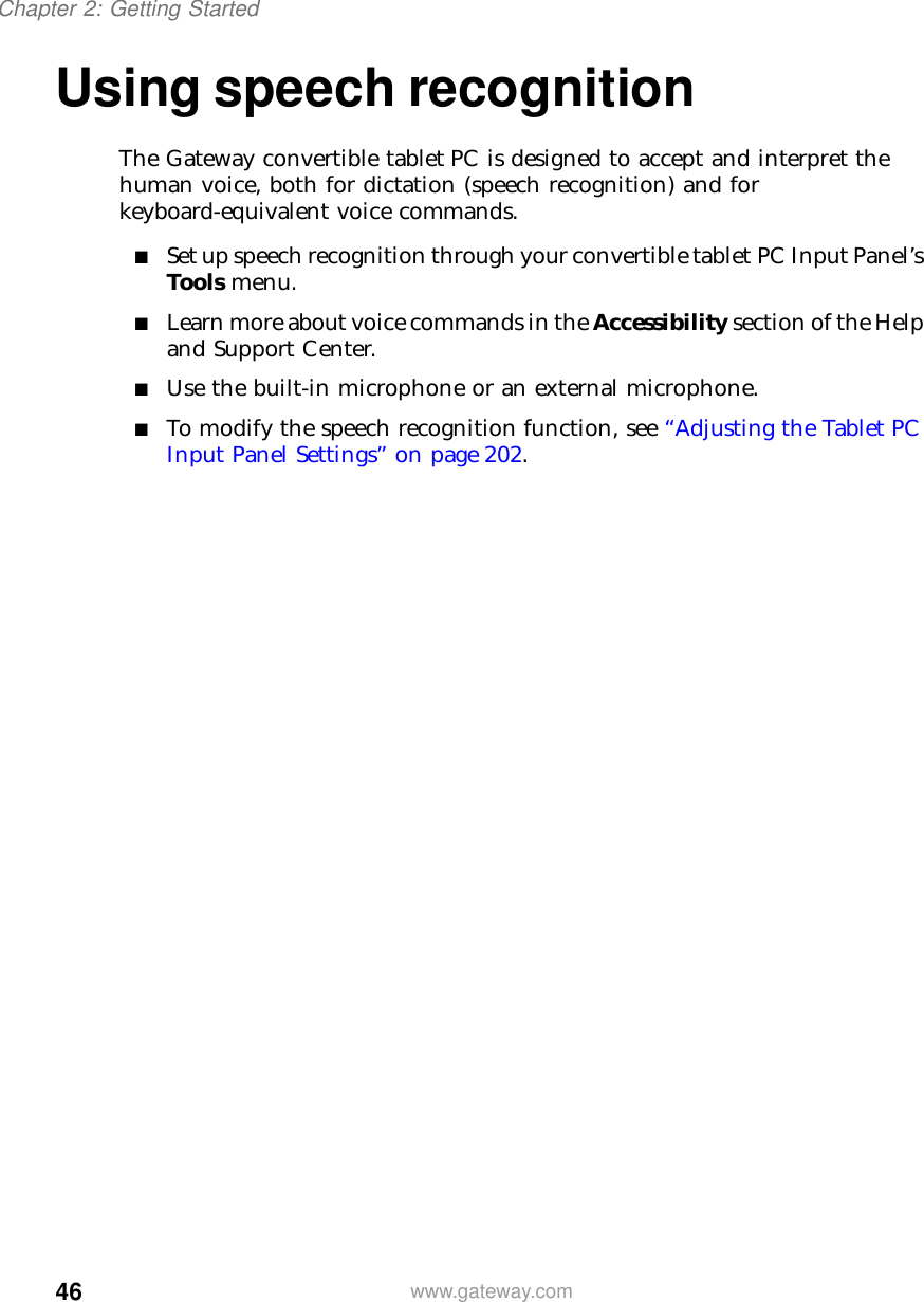 46Chapter 2: Getting Startedwww.gateway.comUsing speech recognitionThe Gateway convertible tablet PC is designed to accept and interpret the human voice, both for dictation (speech recognition) and for keyboard-equivalent voice commands.■Set up speech recognition through your convertible tablet PC Input Panel’s Tools menu.■Learn more about voice commands in the Accessibility section of the Help and Support Center.■Use the built-in microphone or an external microphone.■To modify the speech recognition function, see “Adjusting the Tablet PC Input Panel Settings” on page 202.