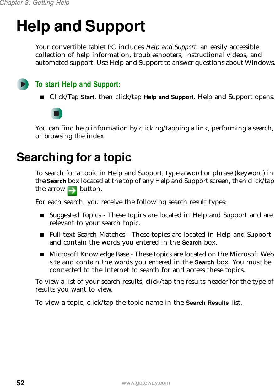 52Chapter 3: Getting Helpwww.gateway.comHelp and SupportYour convertible tablet PC includes Help and Support, an easily accessible collection of help information, troubleshooters, instructional videos, and automated support. Use Help and Support to answer questions about Windows.To start Help and Support:■Click/Tap Start, then click/tap Help and Support. Help and Support opens.You can find help information by clicking/tapping a link, performing a search, or browsing the index.Searching for a topicTo search for a topic in Help and Support, type a word or phrase (keyword) in the Search box located at the top of any Help and Support screen, then click/tap the arrow button.For each search, you receive the following search result types:■Suggested Topics - These topics are located in Help and Support and are relevant to your search topic.■Full-text Search Matches - These topics are located in Help and Support and contain the words you entered in the Search box.■Microsoft Knowledge Base - These topics are located on the Microsoft Web site and contain the words you entered in the Search box. You must be connected to the Internet to search for and access these topics.To view a list of your search results, click/tap the results header for the type of results you want to view.To view a topic, click/tap the topic name in the Search Results list.