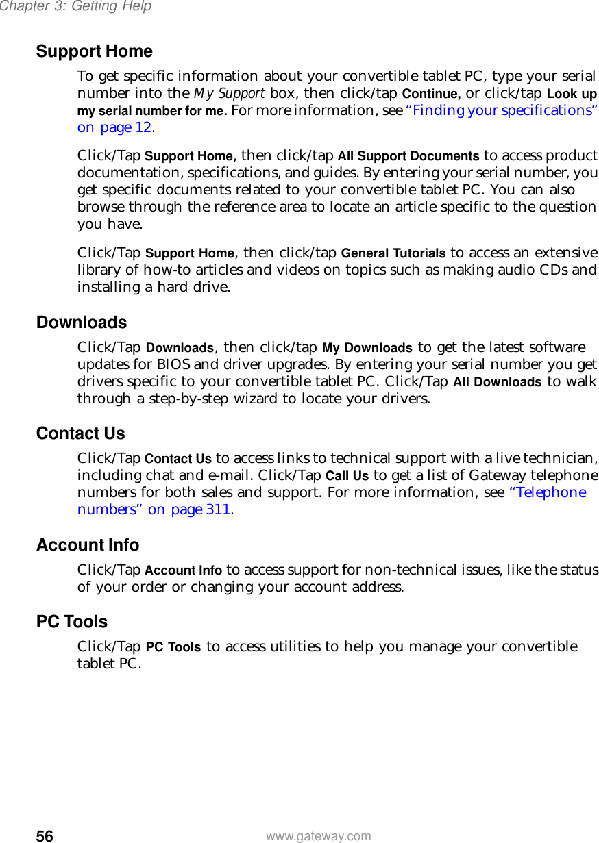 56Chapter 3: Getting Helpwww.gateway.comSupport HomeTo get specific information about your convertible tablet PC, type your serial number into the My Support box, then click/tap Continue, or click/tap Look up my serial number for me. For more information, see “Finding your specifications” on page 12.Click/Tap Support Home, then click/tap All Support Documents to access product documentation, specifications, and guides. By entering your serial number, you get specific documents related to your convertible tablet PC. You can also browse through the reference area to locate an article specific to the question you have.Click/Tap Support Home, then click/tap General Tutorials to access an extensive library of how-to articles and videos on topics such as making audio CDs and installing a hard drive.DownloadsClick/Tap Downloads, then click/tap My Downloads to get the latest software updates for BIOS and driver upgrades. By entering your serial number you get drivers specific to your convertible tablet PC. Click/Tap All Downloads to walk through a step-by-step wizard to locate your drivers. Contact UsClick/Tap Contact Us to access links to technical support with a live technician, including chat and e-mail. Click/Tap Call Us to get a list of Gateway telephone numbers for both sales and support. For more information, see “Telephone numbers” on page 311.Account InfoClick/Tap Account Info to access support for non-technical issues, like the status of your order or changing your account address.PC ToolsClick/Tap PC Tools to access utilities to help you manage your convertible tablet PC.