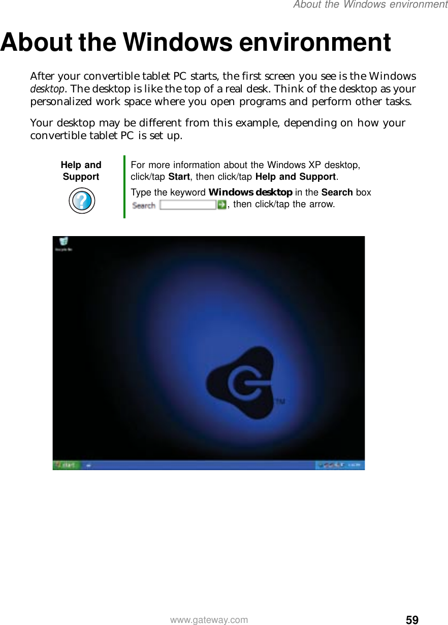 59About the Windows environmentwww.gateway.comAbout the Windows environmentAfter your convertible tablet PC starts, the first screen you see is the Windows desktop. The desktop is like the top of a real desk. Think of the desktop as your personalized work space where you open programs and perform other tasks.Your desktop may be different from this example, depending on how your convertible tablet PC is set up.Help and Support For more information about the Windows XP desktop, click/tap Start, then click/tap Help and Support.Type the keyword Windows desktop in the Search box , then click/tap the arrow.