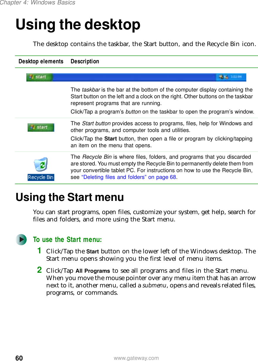 60Chapter 4: Windows Basicswww.gateway.comUsing the desktopThe desktop contains the taskbar, the Start button, and the Recycle Bin icon.Using the Start menuYou can start programs, open files, customize your system, get help, search for files and folders, and more using the Start menu.To use the Start menu:1Click/Tap the Start button on the lower left of the Windows desktop. The Start menu opens showing you the first level of menu items.2Click/Tap All Programs to see all programs and files in the Start menu. When you move the mouse pointer over any menu item that has an arrow next to it, another menu, called a submenu, opens and reveals related files, programs, or commands.Desktop elements DescriptionThe taskbar is the bar at the bottom of the computer display containing the Start button on the left and a clock on the right. Other buttons on the taskbar represent programs that are running.Click/Tap a program’s button on the taskbar to open the program’s window.The Start button provides access to programs, files, help for Windows and other programs, and computer tools and utilities.Click/Tap the Start button, then open a file or program by clicking/tapping an item on the menu that opens.The Recycle Bin is where files, folders, and programs that you discarded are stored. You must empty the Recycle Bin to permanently delete them from your convertible tablet PC. For instructions on how to use the Recycle Bin, see “Deleting files and folders” on page 68.