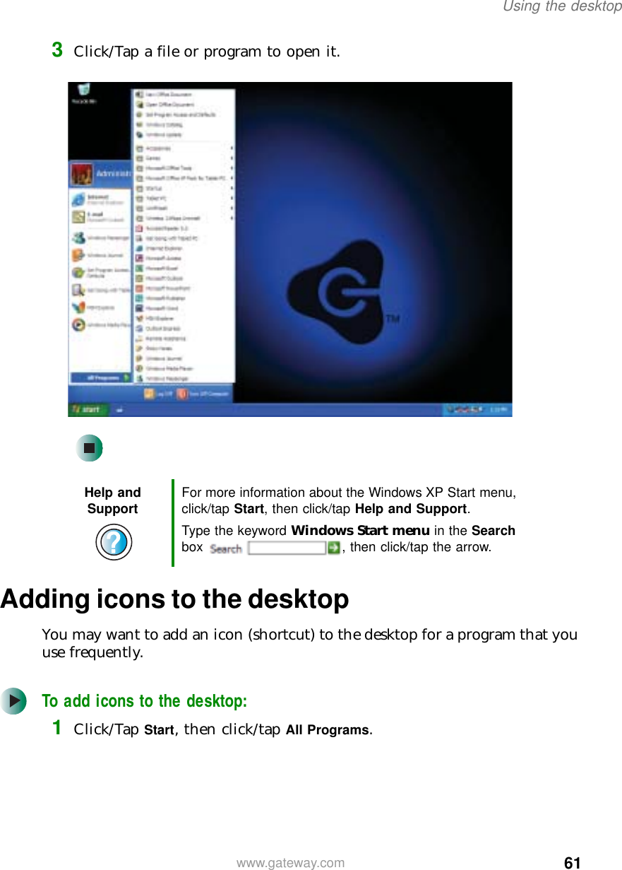 61Using the desktopwww.gateway.com3Click/Tap a file or program to open it.Adding icons to the desktopYou may want to add an icon (shortcut) to the desktop for a program that you use frequently.To add icons to the desktop:1Click/Tap Start, then click/tap All Programs.Help and Support For more information about the Windows XP Start menu, click/tap Start, then click/tap Help and Support.Type the keyword Windows Start menu in the Search box  , then click/tap the arrow.