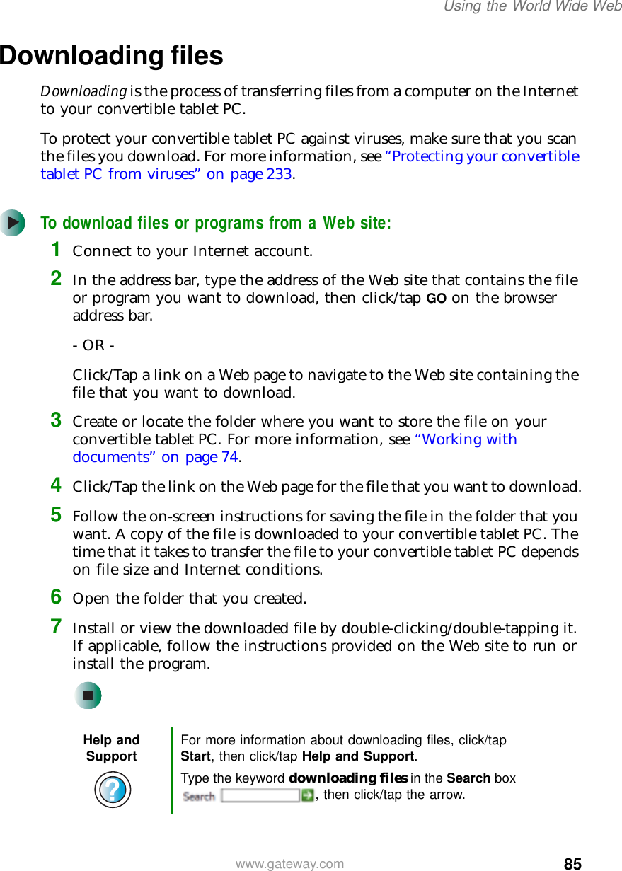 85Using the World Wide Webwww.gateway.comDownloading filesDownloading is the process of transferring files from a computer on the Internet to your convertible tablet PC.To protect your convertible tablet PC against viruses, make sure that you scan the files you download. For more information, see “Protecting your convertible tablet PC from viruses” on page 233.To download files or programs from a Web site:1Connect to your Internet account.2In the address bar, type the address of the Web site that contains the file or program you want to download, then click/tap GO on the browser address bar.- OR -Click/Tap a link on a Web page to navigate to the Web site containing the file that you want to download.3Create or locate the folder where you want to store the file on your convertible tablet PC. For more information, see “Working with documents” on page 74.4Click/Tap the link on the Web page for the file that you want to download.5Follow the on-screen instructions for saving the file in the folder that you want. A copy of the file is downloaded to your convertible tablet PC. The time that it takes to transfer the file to your convertible tablet PC depends on file size and Internet conditions.6Open the folder that you created.7Install or view the downloaded file by double-clicking/double-tapping it. If applicable, follow the instructions provided on the Web site to run or install the program.Help and Support For more information about downloading files, click/tap Start, then click/tap Help and Support.Type the keyword downloading files in the Search box , then click/tap the arrow.