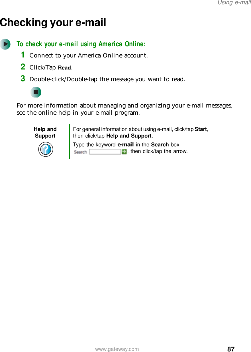 87Using e-mailwww.gateway.comChecking your e-mailTo check your e-mail using America Online:1Connect to your America Online account.2Click/Tap Read.3Double-click/Double-tap the message you want to read.For more information about managing and organizing your e-mail messages, see the online help in your e-mail program.Help and Support For general information about using e-mail, click/tap Start, then click/tap Help and Support.Type the keyword e-mail in the Search box , then click/tap the arrow.