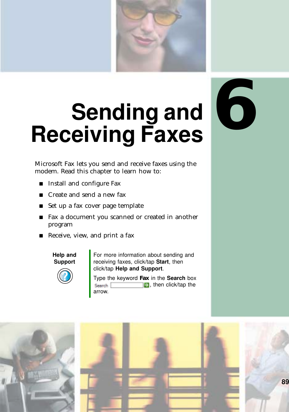 689Sending andReceiving FaxesMicrosoft Fax lets you send and receive faxes using the modem. Read this chapter to learn how to:■Install and configure Fax■Create and send a new fax■Set up a fax cover page template■Fax a document you scanned or created in another program■Receive, view, and print a faxHelp and Support For more information about sending and receiving faxes, click/tap Start, then click/tap Help and Support.Type the keyword Fax in the Search box , then click/tap the arrow.