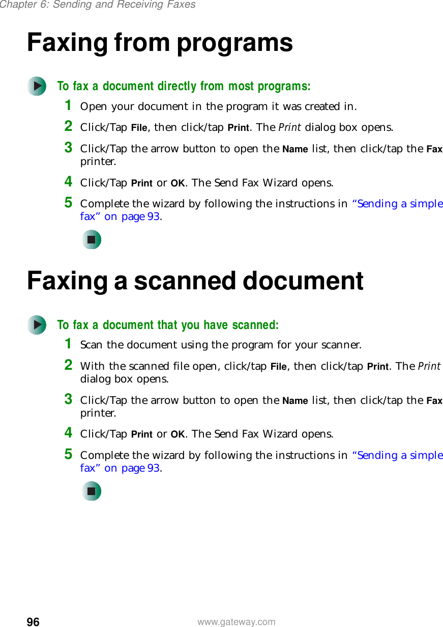 96Chapter 6: Sending and Receiving Faxeswww.gateway.comFaxing from programsTo fax a document directly from most programs:1Open your document in the program it was created in.2Click/Tap File, then click/tap Print. The Print dialog box opens.3Click/Tap the arrow button to open the Name list, then click/tap the Fax printer.4Click/Tap Print or OK. The Send Fax Wizard opens.5Complete the wizard by following the instructions in “Sending a simple fax” on page 93.Faxing a scanned documentTo fax a document that you have scanned:1Scan the document using the program for your scanner.2With the scanned file open, click/tap File, then click/tap Print. The Print dialog box opens.3Click/Tap the arrow button to open the Name list, then click/tap the Fax printer.4Click/Tap Print or OK. The Send Fax Wizard opens.5Complete the wizard by following the instructions in “Sending a simple fax” on page 93.