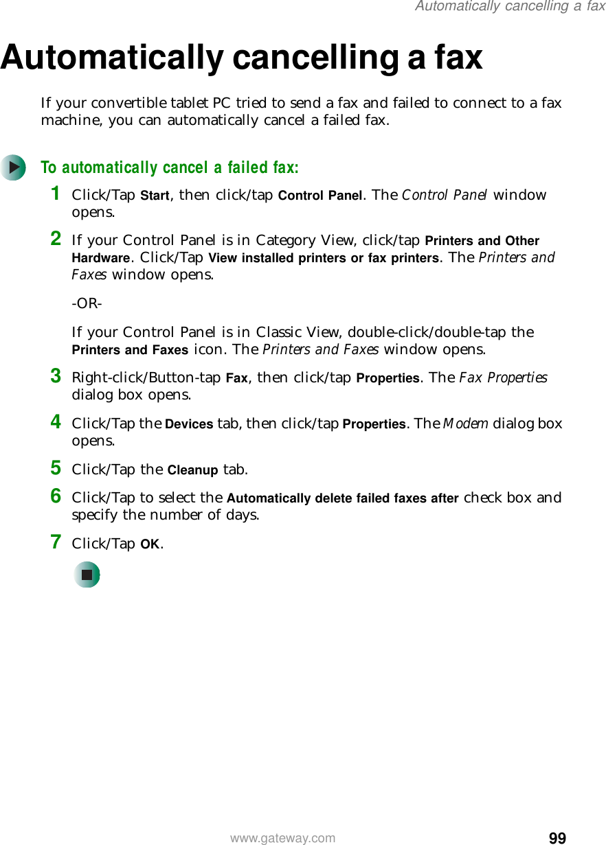 99Automatically cancelling a faxwww.gateway.comAutomatically cancelling a faxIf your convertible tablet PC tried to send a fax and failed to connect to a fax machine, you can automatically cancel a failed fax.To automatically cancel a failed fax:1Click/Tap Start, then click/tap Control Panel. The Control Panel window opens.2If your Control Panel is in Category View, click/tap Printers and Other Hardware. Click/Tap View installed printers or fax printers. The Printers and Faxes window opens.-OR-If your Control Panel is in Classic View, double-click/double-tap the Printers and Faxes icon. The Printers and Faxes window opens.3Right-click/Button-tap Fax, then click/tap Properties. The Fax Properties dialog box opens.4Click/Tap the Devices tab, then click/tap Properties. The Modem dialog box opens.5Click/Tap the Cleanup tab.6Click/Tap to select the Automatically delete failed faxes after check box and specify the number of days.7Click/Tap OK.