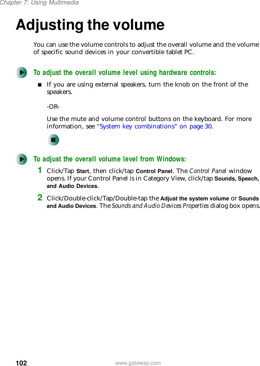 102Chapter 7: Using Multimediawww.gateway.comAdjusting the volumeYou can use the volume controls to adjust the overall volume and the volume of specific sound devices in your convertible tablet PC.To adjust the overall volume level using hardware controls:■If you are using external speakers, turn the knob on the front of the speakers.-OR-Use the mute and volume control buttons on the keyboard. For more information, see “System key combinations” on page 30.To adjust the overall volume level from Windows:1Click/Tap Start, then click/tap Control Panel. The Control Panel window opens. If your Control Panel is in Category View, click/tap Sounds, Speech, and Audio Devices.2Click/Double-click/Tap/Double-tap the Adjust the system volume or Sounds and Audio Devices. The Sounds and Audio Devices Properties dialog box opens.