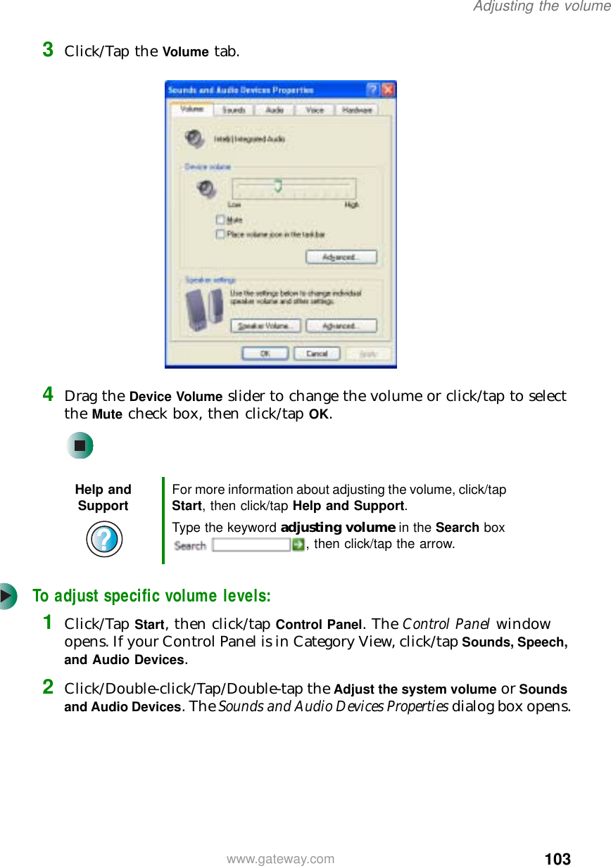 103Adjusting the volumewww.gateway.com3Click/Tap the Volume tab.4Drag the Device Volume slider to change the volume or click/tap to select the Mute check box, then click/tap OK.To adjust specific volume levels:1Click/Tap Start, then click/tap Control Panel. The Control Panel window opens. If your Control Panel is in Category View, click/tap Sounds, Speech, and Audio Devices.2Click/Double-click/Tap/Double-tap the Adjust the system volume or Sounds and Audio Devices. The Sounds and Audio Devices Properties dialog box opens.Help and Support For more information about adjusting the volume, click/tap Start, then click/tap Help and Support.Type the keyword adjusting volume in the Search box , then click/tap the arrow.